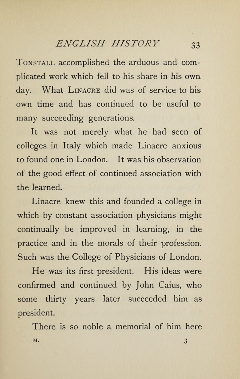 Ton stall accomplished the arduous and com¬ plicated work which fell to his share in his own day. What Linacre did was of service to his own time and has continued to be useful to many succeeding generations. It was not merely what he had seen of colleges in Italy which made Linacre anxious to found one in London. It was his observation of the good effect of continued association with the learned. Linacre knew this and founded a college in which by constant association physicians might continually be improved in learning, in the practice and in the morals of their profession. Such was the College of Physicians of London. He was its first president. His ideas were confirmed and continued by John Caius, who some thirty years later succeeded him as president. There is so noble a memorial of him here M. 3