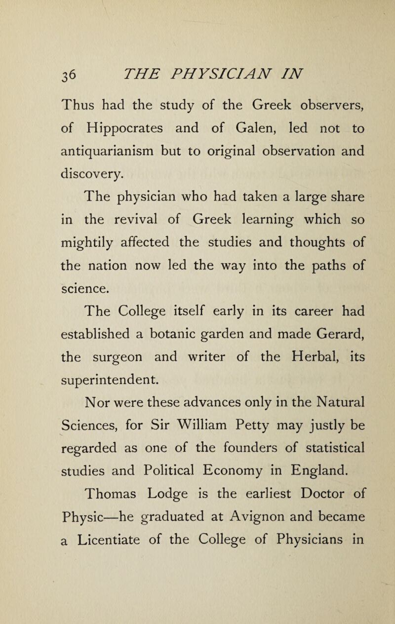 Thus had the study of the Greek observers, of Hippocrates and of Galen, led not to antiquarianism but to original observation and discovery. The physician who had taken a large share in the revival of Greek learning which so mightily affected the studies and thoughts of the nation now led the way into the paths of science. The College itself early in its career had established a botanic garden and made Gerard, the surgeon and writer of the Herbal, its superintendent. Nor were these advances only in the Natural Sciences, for Sir William Petty may justly be regarded as one of the founders of statistical studies and Political Economy in England. Thomas Lodge is the earliest Doctor of Physic—he graduated at Avignon and became a Licentiate of the College of Physicians in