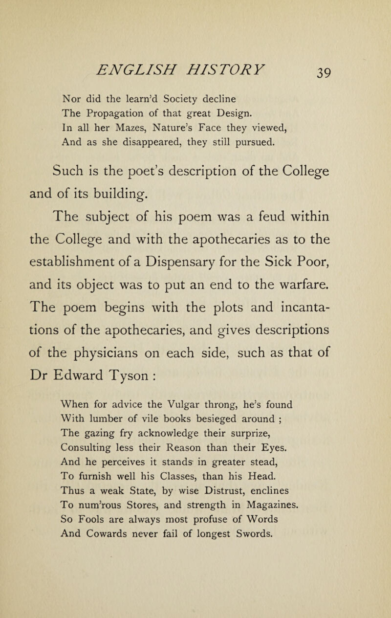 Nor did the learn’d Society decline The Propagation of that great Design. In all her Mazes, Nature’s Face they viewed, And as she disappeared, they still pursued. Such is the poet’s description of the College and of its building. The subject of his poem was a feud within the College and with the apothecaries as to the establishment of a Dispensary for the Sick Poor, and its object was to put an end to the warfare. The poem begins with the plots and incanta¬ tions of the apothecaries, and gives descriptions of the physicians on each side, such as that of Dr Edward Tyson : When for advice the Vulgar throng, he’s found With lumber of vile books besieged around ; The gazing fry acknowledge their surprize, Consulting less their Reason than their Eyes. And he perceives it stands- in greater stead, To furnish well his Classes, than his Head. Thus a weak State, by wise Distrust, enclines To num’rous Stores, and strength in Magazines. So Fools are always most profuse of Words And Cowards never fail of longest Swords.