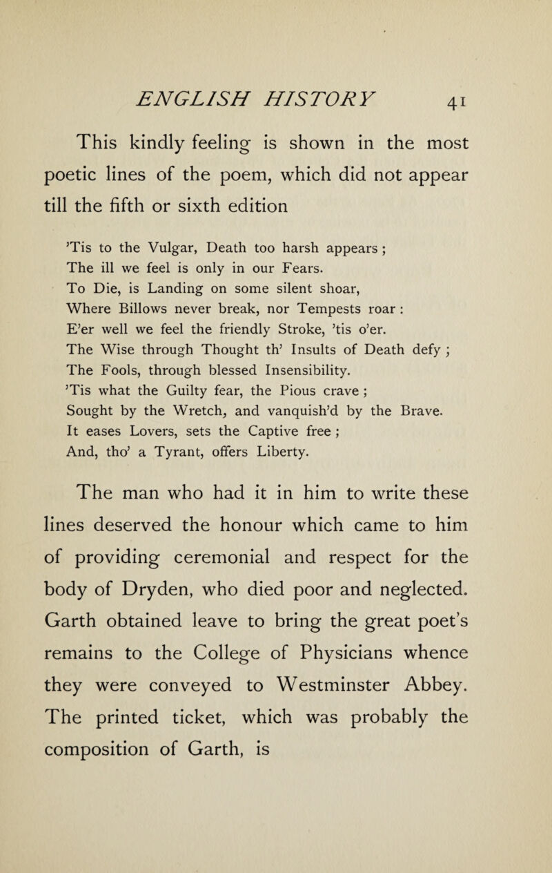 This kindly feeling is shown in the most poetic lines of the poem, which did not appear till the fifth or sixth edition ’Tis to the Vulgar, Death too harsh appears ; The ill we feel is only in our Fears. To Die, is Landing on some silent shoar, Where Billows never break, nor Tempests roar : E’er well we feel the friendly Stroke, ’tis o’er. The Wise through Thought th’ Insults of Death defy ; The Fools, through blessed Insensibility. ’Tis wrhat the Guilty fear, the Pious crave ; Sought by the Wretch, and vanquish’d by the Brave. It eases Lovers, sets the Captive free ; And, tho’ a Tyrant, offers Liberty. The man who had it in him to write these lines deserved the honour which came to him of providing ceremonial and respect for the body of Dryden, who died poor and neglected. Garth obtained leave to bring the great poet’s remains to the College of Physicians whence they were conveyed to Westminster Abbey. The printed ticket, which was probably the composition of Garth, is