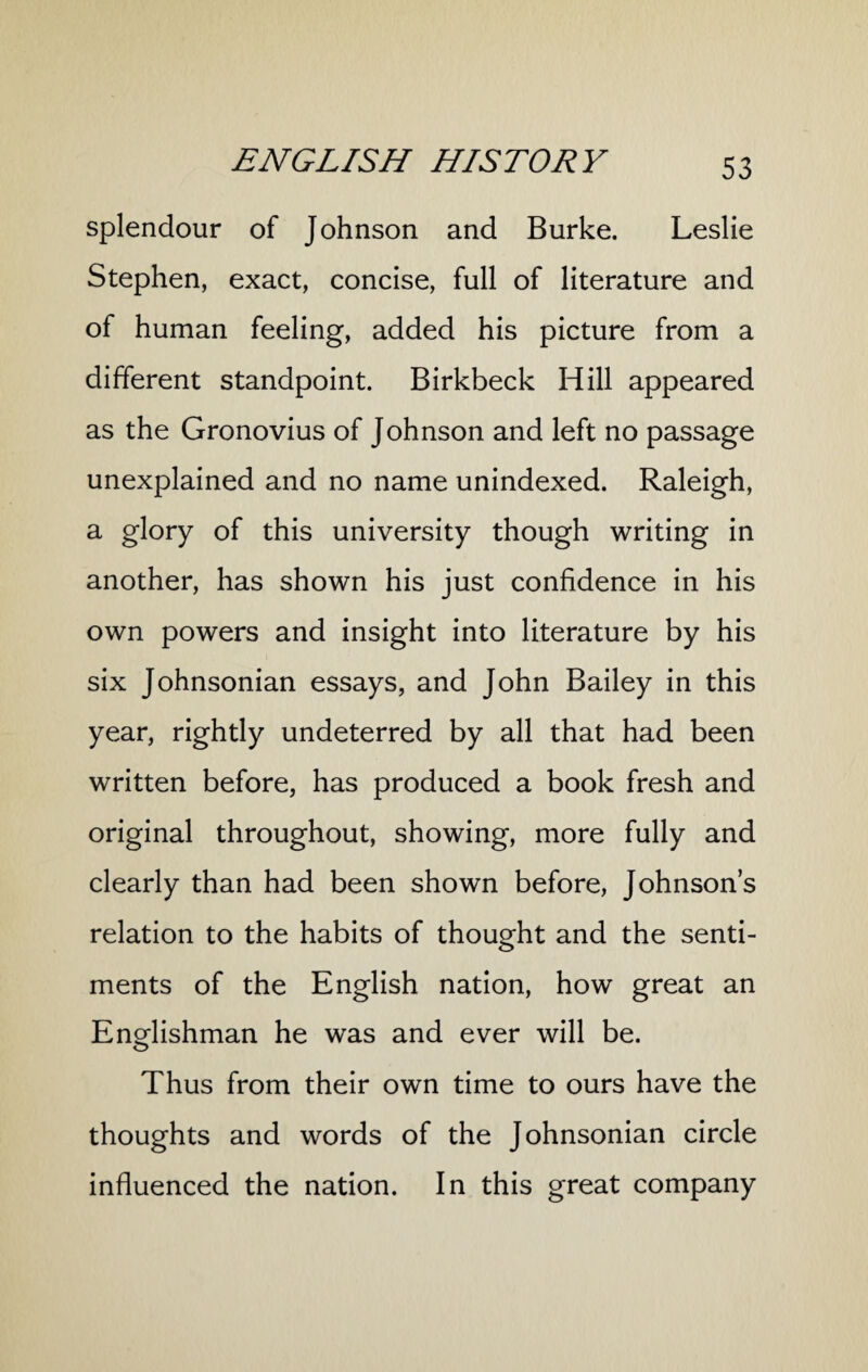 splendour of Johnson and Burke. Leslie Stephen, exact, concise, full of literature and of human feeling, added his picture from a different standpoint. Birkbeck Hill appeared as the Gronovius of Johnson and left no passage unexplained and no name unindexed. Raleigh, a glory of this university though writing in another, has shown his just confidence in his own powers and insight into literature by his six Johnsonian essays, and John Bailey in this year, rightly undeterred by all that had been written before, has produced a book fresh and original throughout, showing, more fully and clearly than had been shown before, Johnson’s relation to the habits of thought and the senti¬ ments of the English nation, how great an Englishman he was and ever will be. Thus from their own time to ours have the thoughts and words of the Johnsonian circle influenced the nation. In this great company