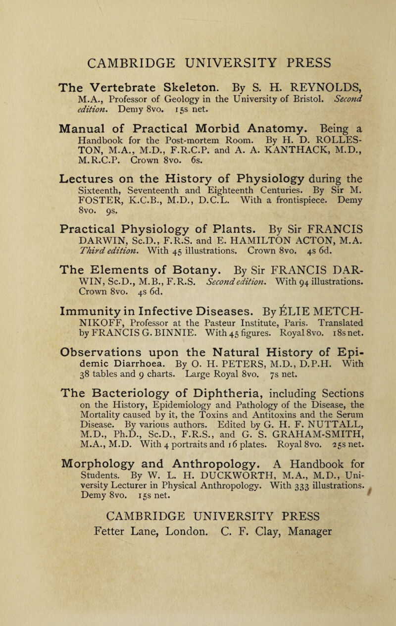 The Vertebrate Skeleton. By S. H. REYNOLDS, M.A., Professor of Geology in the University of Bristol. Second edition. Demy 8vo. 15s net. Manual of Practical Morbid Anatomy. Being a Handbook for the Post-mortem Room. By H. D. ROLLES- TON, M.A., M.D., F.R.C.P. and A. A. KANTHACK, M.D., M.R.C.P. Crown 8vo. 6s. Lectures on the History of Physiology during the Sixteenth, Seventeenth and Eighteenth Centuries. By Sir M. FOSTER, K.C.B., M.D., D.C.L. With a frontispiece. Demy 8vo. 9s. Practical Physiology of Plants. By Sir FRANCIS DARWIN, Sc.D., F.R.S. and E. HAMILTON ACTON, M.A. Third edition. With 45 illustrations. Crown 8vo. 4s 6d. The Elements of Botany. By Sir FRANCIS DAR¬ WIN, Sc.D., M.B., F.R.S. Second edition. With 94 illustrations. Crown 8vo. 4s 6d. Immunity in Infective Diseases. By £LIE METCH- NIKOFF, Professor at the Pasteur Institute, Paris. Translated by FRANCIS G. BINNIE. With 45 figures. Royal 8vo. i8snet. Observations upon the Natural History of Epi¬ demic Diarrhoea. By O. H. PETERS, M.D., D.P.H. With 38 tables and 9 charts. Large Royal 8vo. 7s net. The Bacteriology of Diphtheria, including Sections on the History, Epidemiology and Pathology of the Disease, the Mortality caused by it, the Toxins and Antitoxins and the Serum Disease. By various authors. Edited by G. H. F. NUTT ALL, M.D., Ph.D., Sc.D., F.R.S., and G. S. GRAHAM-SMITH, M.A., M.D. With 4 portraits and j6 plates. Royal 8vo. 25s net. Morphology and Anthropology. A Handbook for Students. By W. L. H. DUCKWORTH, M.A., M.D., Uni¬ versity Lecturer in Physical Anthropology. With 333 illustrations. Demy 8vo. 15s net. CAMBRIDGE UNIVERSITY PRESS Fetter Lane, London. C. F. Clay, Manager