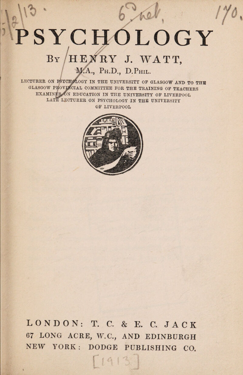 l\'* ■ pw, SYGHOLOGY / Z? By HENRY J. WATT, Y.APh.D., D.Phil. LECTURER ON PSYCHOLOGY IN THE UNIVERSITY OF GLASGOW AND TO THE GLASGOW P^OVMTCIAL COMMITTEE FOR THE TRAINING OF TEACHERS EXAMINJI^ON EDUCATION IN THE UNIVERSITY OF LIVERPOOL LATE LECTURER ON PSYCHOLOGY IN THE UNIVERSITY OF LIVERPOOL LONDON: T. C. & E. C. JACK 67 LONG ACRE, W.C., AND EDINBURGH NEW YORK: DODGE PUBLISHING CO.