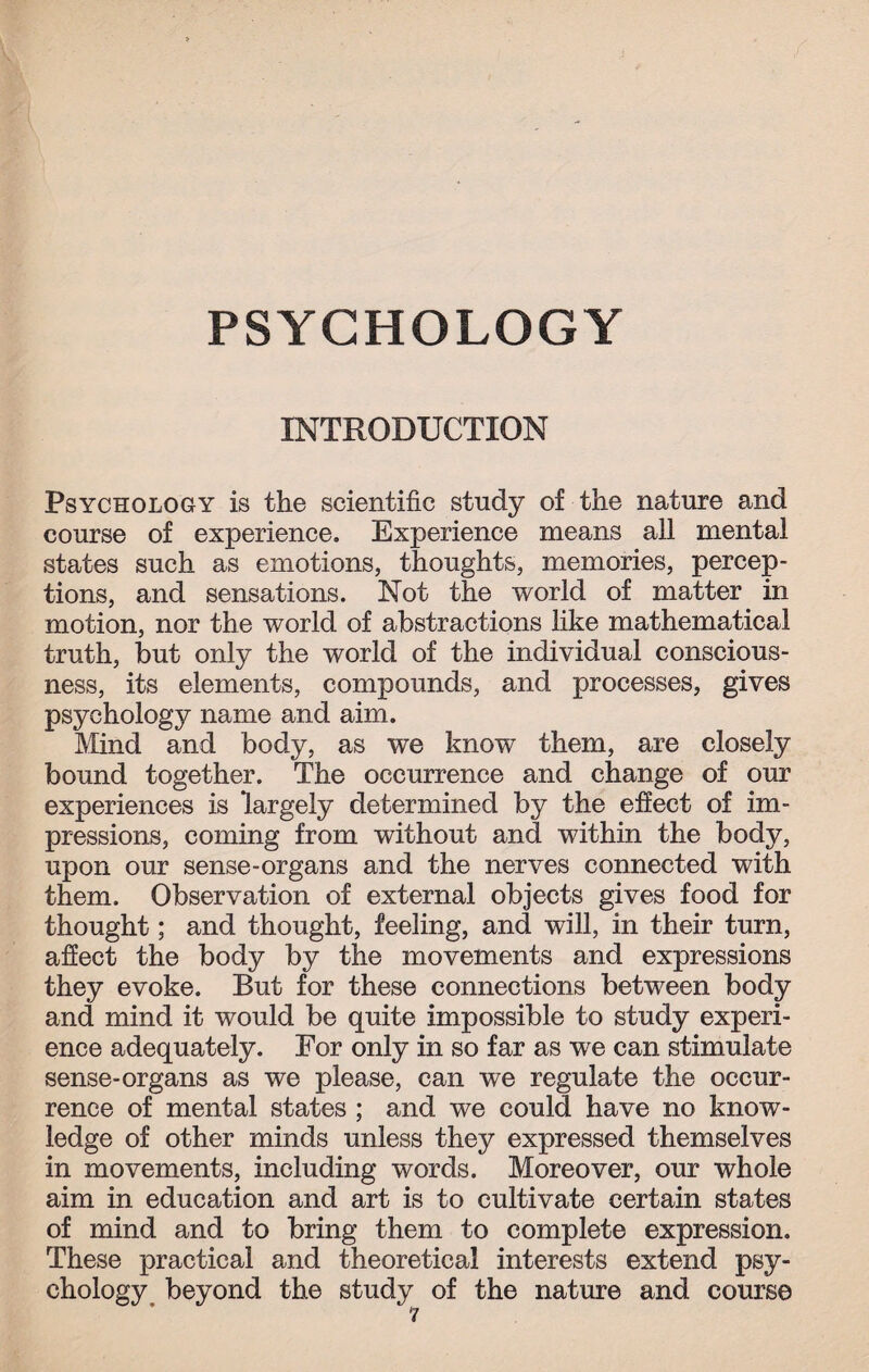 PSYCHOLOGY INTRODUCTION Psychology is the scientific study of the nature and course of experience. Experience means all mental states such as emotions, thoughts, memories, percep¬ tions, and sensations. Not the world of matter in motion, nor the world of abstractions like mathematical truth, but only the world of the individual conscious¬ ness, its elements, compounds, and processes, gives psychology name and aim. Mind and body, as we know them, are closely bound together. The occurrence and change of our experiences is largely determined by the effect of im¬ pressions, coming from without and within the body, upon our sense-organs and the nerves connected with them. Observation of external objects gives food for thought; and thought, feeling, and will, in their turn, affect the body by the movements and expressions they evoke. But for these connections between body and mind it would be quite impossible to study experi¬ ence adequately. For only in so far as we can stimulate sense-organs as we please, can we regulate the occur¬ rence of mental states ; and we could have no know¬ ledge of other minds unless they expressed themselves in movements, including words. Moreover, our whole aim in education and art is to cultivate certain states of mind and to bring them to complete expression. These practical and theoretical interests extend psy¬ chology beyond the study of the nature and course