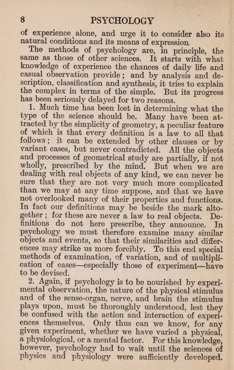 of experience alone, and urge it to consider also its natural conditions and its means of expression. The methods of psychology are, in principle, the same as those of other sciences. It starts with what knowledge of experience the chances of daily life and casual observation provide; and by analysis and de¬ scription, classification and synthesis, it tries to explain the complex in terms of the simple. But its progress has been seriously delayed for two reasons. 1. Much time has been lost in determining what the type of the science should be. Many have been at¬ tracted by the simplicity of geometry, a peculiar feature of which is that every definition is a law to all that follows; it can be extended by other clauses or by variant cases, but never contradicted. All the objects and processes of geometrical study are partially, if not wholly, prescribed by the mind. But when we are dealing with real objects of any kind, we can never be sure that they are not very much more complicated than we may at any time suppose, and that we have not overlooked many of their properties and functions. In fact our definitions may be beside the mark alto¬ gether ; for these are never a law to real objects. De¬ finitions do not here prescribe, they announce. In psychology we must therefore examine many similar objects and events, so that their similarities and differ¬ ences may strike us more forcibly. To this end special methods of examination, of variation, and of multipli¬ cation of cases—especially those of experiment—have to be devised. 2. Again, if psychology is to be nourished by experi¬ mental observation, the nature of the physical stimulus and of the sense-organ, nerve, and brain the stimulus plays upon, must be thoroughly understood, lest they be confused with the action and interaction of experi¬ ences themselves. Only thus can we know, for any given experiment, whether we have varied a physical, a physiological, or a mental factor. For this knowledge, however, psychology had to wait until the sciences of physics and physiology were sufficiently developed.