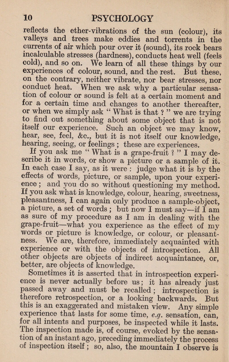 reflects the ether-vibrations of the sun (colour), its valleys and trees make eddies and torrents in the currents of air which pour over it (sound), its rock bears incalculable stresses (hardness), conducts heat well (feels cold), and so on. We learn of all these things by our experiences of colour, sound, and the rest. But these, on the contrary, neither vibrate, nor bear stresses, nor conduct heat. When we ask why a particular sensa¬ tion of colour or sound is felt at a certain moment and for a certain time and changes to another thereafter, or when we simply ask “ What is that ? ” we are trying to find out something about some object that is not itself our experience. Such an object we may know, hear, see, feel, &c., but it is not itself our knowledge, hearing, seeing, or feelings ; these are experiences. If you ask me cc What is a grape-fruit ? ” I may de¬ scribe it in words, or show a picture or a sample of it. In each case I say, as it were : judge what it is by the effects of words, picture, or sample, upon your experi¬ ence ; and you do so without questioning my method. If you ask what is knowledge, colour, hearing, sweetness, pleasantness, I can again only produce a sample-object, a picture, a set of words ; but now I must say—if I am as sure of my procedure as I am in dealing with the grape-fruit—what you experience as the effect of my words or picture is knowledge, or colour, or pleasant¬ ness. We are, therefore, immediately acquainted with experience or with the objects of introspection. All other objects are objects of indirect acquaintance, or, better, are objects of knowledge. Sometimes it is asserted that in introspection experi¬ ence is never actually before us; it has already just passed away and must be recalled ; introspection is therefore retrospection, or a looking backwards. But this is an exaggerated and mistaken view. Any simple experience that lasts for some time, e.g. sensation, can, for all intents and purposes, be inspected while it lasts. The inspection made is, of course, evoked by the sensa¬ tion of an instant ago, preceding immediately the process of inspection itself; so, also, the mountain I observe is