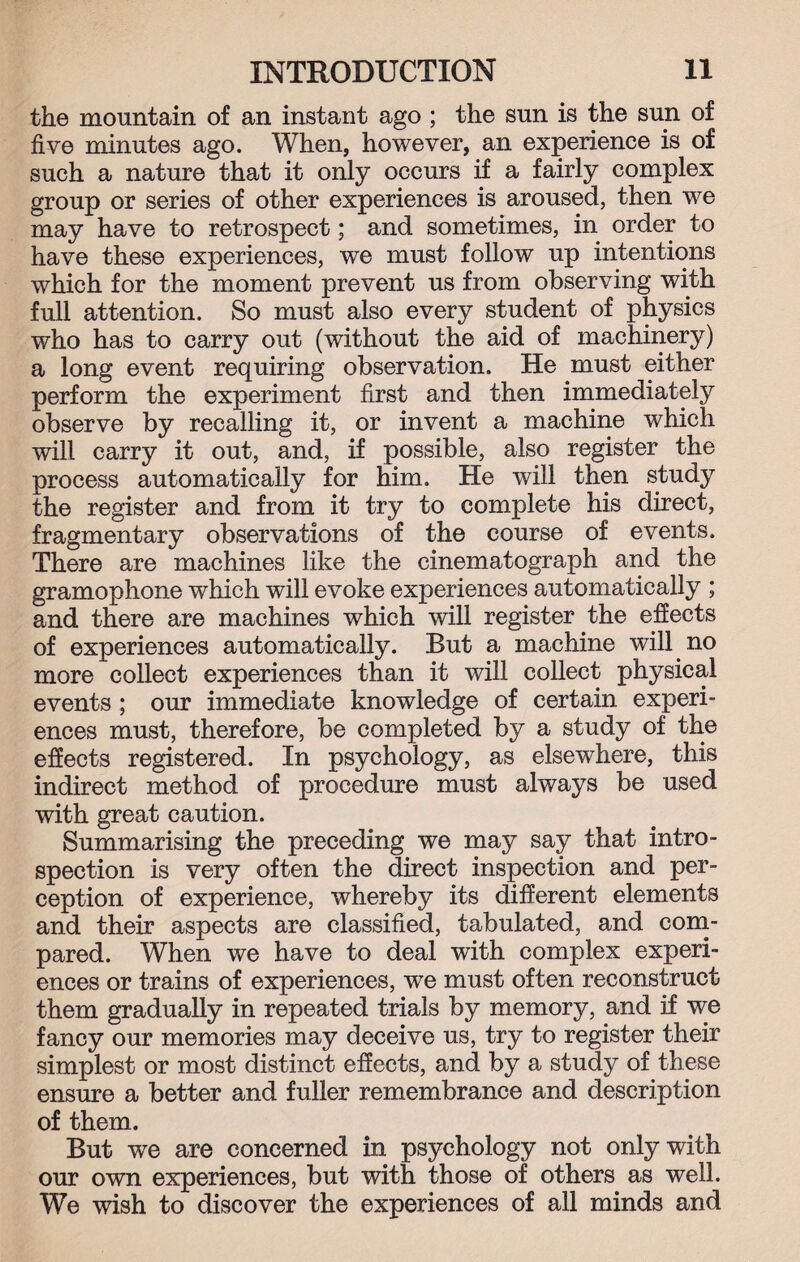 the mountain of an instant ago ; the sun is the sun of five minutes ago. When, however, an experience is of such a nature that it only occurs if a fairly complex group or series of other experiences is aroused, then we may have to retrospect; and sometimes, in order to have these experiences, we must follow up intentions which for the moment prevent us from observing with full attention. So must also every student of physics who has to carry out (without the aid of machinery) a long event requiring observation. He must either perform the experiment first and then immediately observe by recalling it, or invent a machine which will carry it out, and, if possible, also register the process automatically for him. He will then study the register and from it try to complete his direct, fragmentary observations of the course of events. There are machines like the cinematograph and the gramophone which will evoke experiences automatically ; and there are machines which will register the effects of experiences automatically. But a machine will no more collect experiences than it will collect physical events ; our immediate knowledge of certain experi¬ ences must, therefore, be completed by a study of the effects registered. In psychology, as elsewhere, this indirect method of procedure must always be used with great caution. Summarising the preceding we may say that intro¬ spection is very often the direct inspection and per¬ ception of experience, whereby its different elements and their aspects are classified, tabulated, and com¬ pared. When we have to deal with complex experi¬ ences or trains of experiences, we must often reconstruct them gradually in repeated trials by memory, and if we fancy our memories may deceive us, try to register their simplest or most distinct effects, and by a study of these ensure a better and fuller remembrance and description of them. But we are concerned in psychology not only with our own experiences, but with those of others as well. We wish to discover the experiences of all minds and