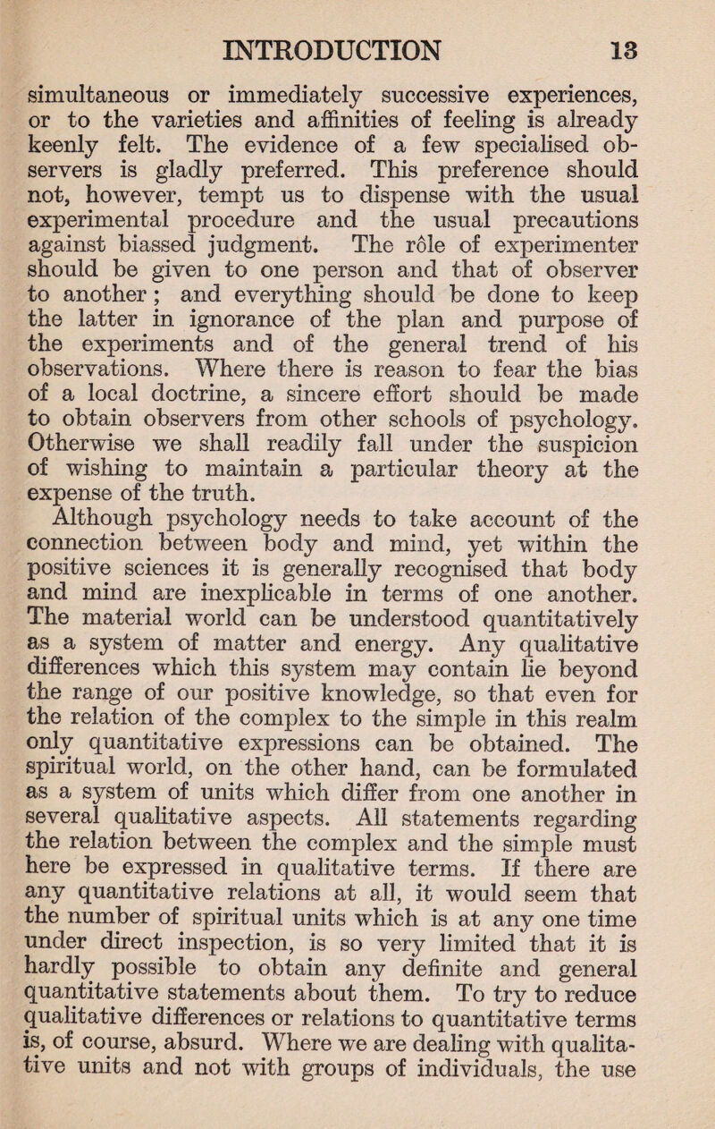 simultaneous or immediately successive experiences, or to the varieties and affinities of feeling is already keenly felt. The evidence of a few specialised ob¬ servers is gladly preferred. This preference should not, however, tempt us to dispense with the usual experimental procedure and the usual precautions against biassed judgment. The role of experimenter should be given to one person and that of observer to another; and everything should be done to keep the latter in ignorance of the plan and purpose of the experiments and of the general trend of his observations. Where there is reason to fear the bias of a local doctrine, a sincere effort should be made to obtain observers from other schools of psychology. Otherwise we shall readily fall under the suspicion of wishing to maintain a particular theory at the expense of the truth. Although psychology needs to take account of the connection between body and mind, yet within the positive sciences it is generally recognised that body and mind are inexplicable in terms of one another. The material world can be understood quantitatively as a system of matter and energy. Any qualitative differences which this system may contain lie beyond the range of our positive knowledge, so that even for the relation of the complex to the simple in this realm only quantitative expressions can be obtained. The spiritual world, on the other hand, can be formulated as a system of units which differ from one another in several qualitative aspects. All statements regarding the relation between the complex and the simple must here be expressed in qualitative terms. If there are any quantitative relations at all, it would seem that the number of spiritual units which is at any one time under direct inspection, is so very limited that it is hardly possible to obtain any definite and general quantitative statements about them. To try to reduce qualitative differences or relations to quantitative terms is, of course, absurd. Where we are dealing with qualita¬ tive units and not with groups of individuals, the use