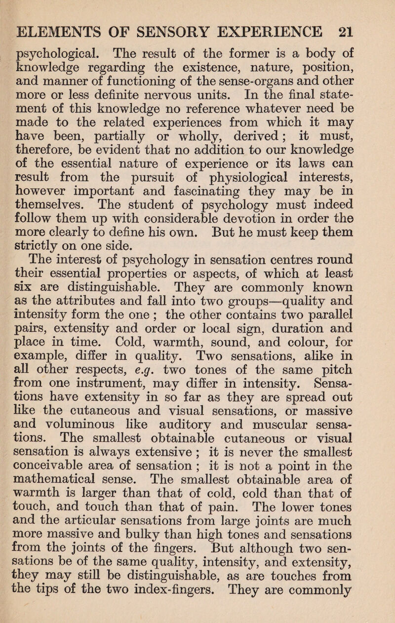 psychological. The result of the former is a body of knowledge regarding the existence, nature, position, and manner of functioning of the sense-organs and other more or less definite nervous units. In the final state¬ ment of this knowledge no reference whatever need be made to the related experiences from which it may have been, partially or wholly, derived; it must, therefore, be evident that no addition to our knowledge of the essential nature of experience or its laws can result from the pursuit of physiological interests, however important and fascinating they may be in themselves. The student of psychology must indeed follow them up with considerable devotion in order the more clearly to define his own. But he must keep them strictly on one side. The interest of psychology in sensation centres round their essential properties or aspects, of which at least six are distinguishable. They are commonly known as the attributes and fall into two groups—quality and intensity form the one ; the other contains two parallel pairs, extensity and order or local sign, duration and place in time. Cold, warmth, sound, and colour, for example, differ in quality. Two sensations, alike in all other respects, e.g. two tones of the same pitch from one instrument, may differ in intensity. Sensa¬ tions have extensity in so far as they are spread out like the cutaneous and visual sensations, or massive and voluminous like auditory and muscular sensa¬ tions. The smallest obtainable cutaneous or visual sensation is always extensive ; it is never the smallest conceivable area of sensation ; it is not a point in the mathematical sense. The smallest obtainable area of warmth is larger than that of cold, cold than that of touch, and touch than that of pain. The lower tones and the articular sensations from large joints are much more massive and bulky than high tones and sensations from the joints of the fingers. But although two sen¬ sations be of the same quality, intensity, and extensity, they may still be distinguishable, as are touches from the tips of the two index-fingers. They are commonly