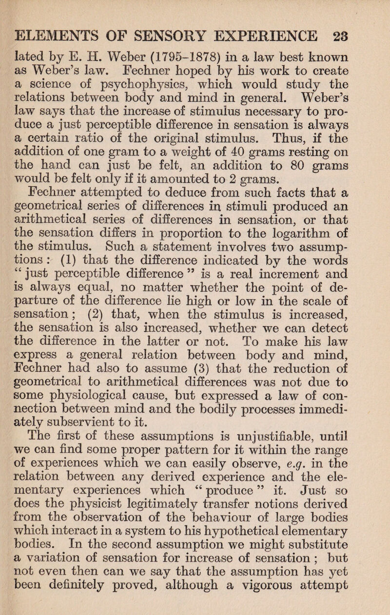 iated by E. H. Weber (1795-1878) in a law best known as Weber’s law. Fechner hoped by his work to create a science of psychophysics, which would study the relations between body and mind in general. Weber’s law says that the increase of stimulus necessary to pro¬ duce a just perceptible difference in sensation is always a certain ratio of the original stimulus. Thus, if the addition of one gram to a weight of 40 grams resting on the hand can just be felt, an addition to 80 grams would be felt only if it amounted to 2 grams. Fechner attempted to deduce from such facts that a geometrical series of differences in stimuli produced an arithmetical series of differences in sensation, or that the sensation differs in proportion to the logarithm of the stimulus. Such a statement involves two assump¬ tions : (1) that the difference indicated by the words “ just perceptible difference ” is a real increment and is always equal, no matter whether the point of de¬ parture of the difference lie high or low in the scale of sensation ; (2) that, when the stimulus is increased, the sensation is also increased, whether we can detect the difference in the latter or not. To make his law express a general relation between body and mind, Fechner had also to assume (3) that the reduction of geometrical to arithmetical differences was not due to some physiological cause, but expressed a law of con¬ nection between mind and the bodily processes immedi¬ ately subservient to it. The first of these assumptions is unjustifiable, until we can find some proper pattern for it within the range of experiences which we can easily observe, e.g. in the relation between any derived experience and the ele¬ mentary experiences which “ produce ” it. Just so does the physicist legitimately transfer notions derived from the observation of the behaviour of large bodies which interact in a system to his hypothetical elementary bodies. In the second assumption we might substitute a variation of sensation for increase of sensation ; but not even then can we say that the assumption has yet been definitely proved, although a vigorous attempt