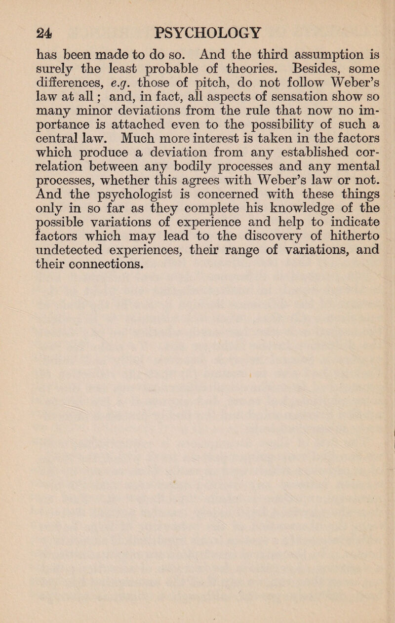 has been made to do so. And the third assumption is surely the least probable of theories. Besides, some differences, e.g. those of pitch, do not follow Weber’s law at all; and, in fact, all aspects of sensation show so many minor deviations from the rule that now no im¬ portance is attached even to the possibility of such a central law. Much more interest is taken in the factors which produce a deviation from any established cor¬ relation between any bodily processes and any mental processes, whether this agrees with Weber’s law or not. And the psychologist is concerned with these things only in so far as they complete his knowledge of the possible variations of experience and help to indicate factors which may lead to the discovery of hitherto undetected experiences, their range of variations, and their connections.