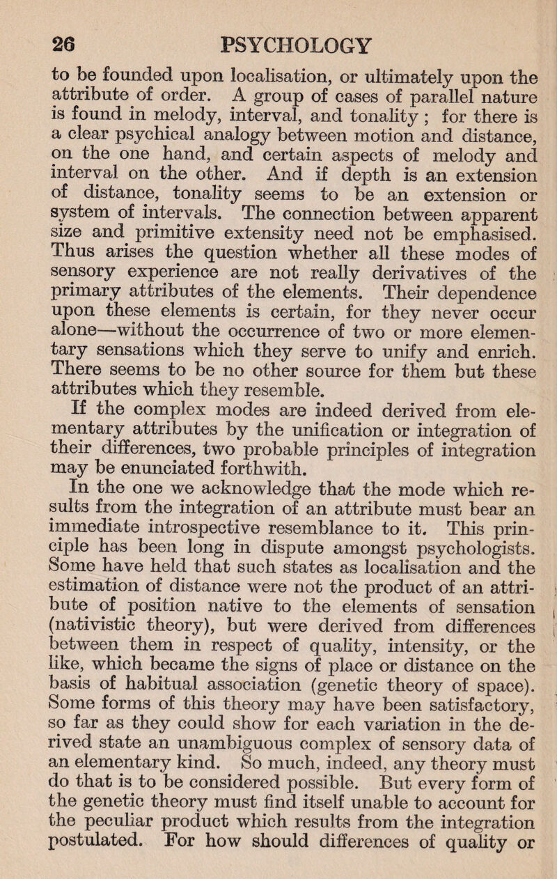 to be founded upon localisation, or ultimately upon the attribute of order. A group of cases of parallel nature is found in melody, interval, and tonality ; for there is a clear psychical analogy between motion and distance, on the one hand, and certain aspects of melody and interval on the other. And if depth is an extension of distance, tonality seems to be an extension or system of intervals. The connection between apparent size and primitive extensity need not be emphasised. Thus arises the question whether all these modes of sensory experience are not really derivatives of the primary attributes of the elements. Their dependence upon these elements is certain, for they never occur alone—without the occurrence of two or more elemen¬ tary sensations which they serve to unify and enrich. There seems to be no other source for them but these attributes which they resemble. If the complex modes are indeed derived from ele¬ mentary attributes by the unification or integration of their differences, two probable principles of integration may be enunciated forthwith. In the one we acknowledge tha/t the mode which re¬ sults from the integration of an attribute must bear an immediate introspective resemblance to it. This prin¬ ciple has been long in dispute amongst psychologists. Some have held that such states as localisation and the estimation of distance were not the product of an attri¬ bute of position native to the elements of sensation (nativistic theory), but were derived from differences between them in respect of quality, intensity, or the like, which became the signs of place or distance on the basis of habitual association (genetic theory of space). Some forms of this theory may have been satisfactory, so far as they could show for each variation in the de¬ rived state an unambiguous complex of sensory data of an elementary kind. So much, indeed, any theory must do that is to be considered possible. But every form of the genetic theory must find itself unable to account for the peculiar product which results from the integration postulated. For how should differences of quality or