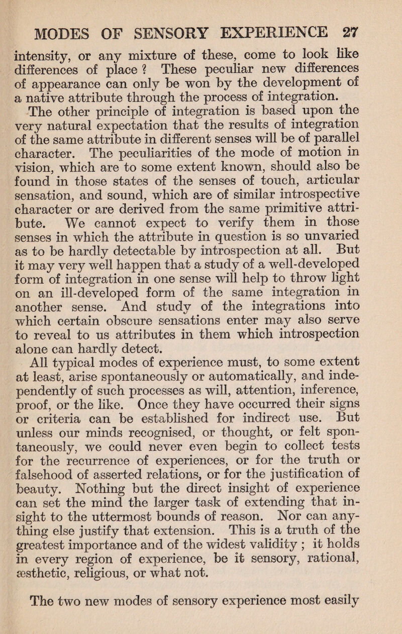 intensity, or any mixture of these, come to look like differences of place ? These peculiar new differences of appearance can only be won by the development of a native attribute through the process of integration. The other principle of integration is based upon the very natural expectation that the results of integration of the same attribute in different senses will be of parallel character. The peculiarities of the mode of motion in vision, which are to some extent known, should also be found in those states of the senses of touch, articular sensation, and sound, which are of similar introspective character or are derived from the same primitive attri¬ bute. We cannot expect to verify them in those senses in which the attribute in question is so unvaried as to be hardly detectable by introspection at all. But it may very well happen that a study of a well-developed form of integration in one sense will help to throw light on an ill-developed form of the same integration in another sense. And study of the integrations into which certain obscure sensations enter may also serve to reveal to us attributes in them which introspection alone can hardly detect. All typical modes of experience must, to some extent at least, arise spontaneously or automatically, and inde¬ pendently of such processes as will, attention, inference, proof, or the like. Once they have occurred their signs or criteria can be established for indirect use. But unless our minds recognised, or thought, or felt spon¬ taneously, we could never even begin to collect tests for the recurrence of experiences, or for the truth or falsehood of asserted relations, or for the justification of beauty. Nothing but the direct insight of experience can set the mind the larger task of extending that in¬ sight to the uttermost bounds of reason. Nor can any¬ thing else justify that extension. This is a truth of the greatest importance and of the widest validity ; it holds in every region of experience, be it sensory, rational, eesthetic, religious, or what not. The two new modes of sensory experience most easily