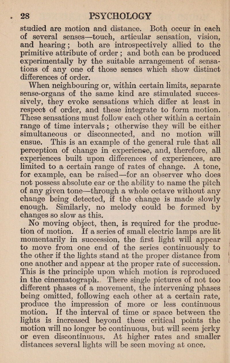studied are motion and distance. Both occur in each of several senses—touch, articular sensation, vision, and hearing; both are introspectively allied to the primitive attribute of order ; and both can be produced experimentally by the suitable arrangement of sensa¬ tions of any one of those senses which show distinct differences of order. When neighbouring or, within certain limits, separate sense-organs of the same kind are stimulated succes¬ sively, they evoke sensations which differ at least in respect of order, and these integrate to form motion. These sensations must follow each other within a certain range of time intervals; otherwise they will be either simultaneous or disconnected, and no motion will ensue. This is an example of the general rule that all perception of change in experience, and, therefore, all experiences built upon differences of experiences, are limited to a certain range of rates of change. A tone, for example, can be raised—for an observer who does not possess absolute ear or the ability to name the pitch of any given tone—through a whole octave without any change being detected, if the change is made slowly enough. Similarly, no melody could be formed by changes so slow as this. No moving object, then, is required for the produc¬ tion of motion. If a series of small electric lamps are lit momentarily in succession, the first light will appear to move from one end of the series continuously to the other if the lights stand at the proper distance from one another and appear at the proper rate of succession. This is the principle upon which motion is reproduced in the cinematograph. There single pictures of not too different phases of a movement, the intervening phases being omitted, following each other at a certain rate, produce the impression of more or less continuous motion. If the interval of time or space between the lights is increased beyond these critical points the motion will no longer be continuous, but will seem jerky or even discontinuous. At higher rates and smaller distances several lights will be seen moving at once.