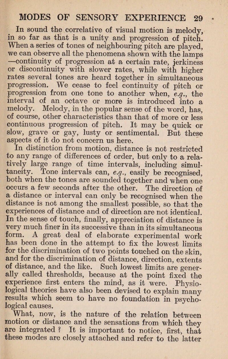 In sound the correlative of visual motion is melody, in so far as that is a unity and progression of pitch. When a series of tones of neighbouring pitch are played, we can observe all the phenomena shown with the lamps —continuity of progression at a certain rate, jerkiness or discontinuity with slower rates, while with higher rates several tones are heard together in simultaneous progression. We cease to feel continuity of pitch or progression from one tone to another when, e.g., the interval of an octave or more is introduced into a melody. Melody, in the popular sense of the -word, has, of course, other characteristics than that of more or less continuous progression of pitch. It may be quick or slow, grave or gay, lusty or sentimental. But these aspects of it do not concern us here. In distinction from motion, distance is not restricted to any range of differences of order, but only to a rela¬ tively large range of time intervals, including simul¬ taneity. Tone intervals can, e.g., easily be recognised, both when the tones are sounded together and when one occurs a few seconds after the other. The direction of a distance or interval can only be recognised when the distance is not among the smallest possible, so that the experiences of distance and of direction are not identical. In the sense of touch, finally, appreciation of distance is very much finer in its successive than in its simultaneous form. A great deal of elaborate experimental work has been done in the attempt to fix the lowest limits for the discrimination of two points touched on the skin, and for the discrimination of distance, direction, extents of distance, and the like. Such lowest limits are gener¬ ally called thresholds, because at the point fixed the experience first enters the mind, as it were. Physio¬ logical theories have also been devised to explain many results which seem to have no foundation in psycho¬ logical causes. What, now, is the nature of the relation between motion or distance and the sensations from which they are integrated ? It is important to notice, first, that these modes are closely attached and refer to the latter