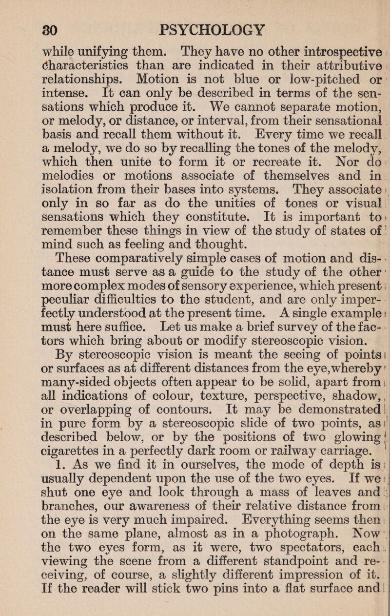 while unifying them. They have no other introspective characteristics than are indicated in their attributive relationships. Motion is not blue or low-pitched or intense. It can only be described in terms of the sen¬ sations which produce it. We cannot separate motion, or melody, or distance, or interval, from their sensational basis and recall them without it. Every time we recall a melody, we do so by recalling the tones of the melody, which then unite to form it or recreate it. Nor do melodies or motions associate of themselves and in isolation from their bases into systems. They associate only in so far as do the unities of tones or visual sensations which they constitute. It is important to remember these things in view of the study of states of mind such as feeling and thought. These comparatively simple cases of motion and dis¬ tance must serve as a guide to the study of the other more complex modes of sensory experience, which present peculiar difficulties to the student, and are only imper¬ fectly understood at the present time. A single example ■ must here suffice. Let us make a brief survey of the fac¬ tors which bring about or modify stereoscopic vision. By stereoscopic vision is meant the seeing of points; or surfaces as at different distances from the eye,whereby many-sided objects often appear to be solid, apart from i all indications of colour, texture, perspective, shadow, or overlapping of contours. It may be demonstrated in pure form by a stereoscopic slide of two points, asr described below, or by the positions of two glowing * cigarettes in a perfectly dark room or railway carriage. 1 1. As we find it in ourselves, the mode of depth is; usually dependent upon the use of the two eyes. If we shut one eye and look through a mass of leaves and branches, our awareness of their relative distance from the eye is very much impaired. Everything seems then on the same plane, almost as in a photograph. Now the two eyes form, as it were, two spectators, each viewing the scene from a different standpoint and re¬ ceiving, of course, a slightly different impression of it. If the reader will stick two pins into a flat surface and