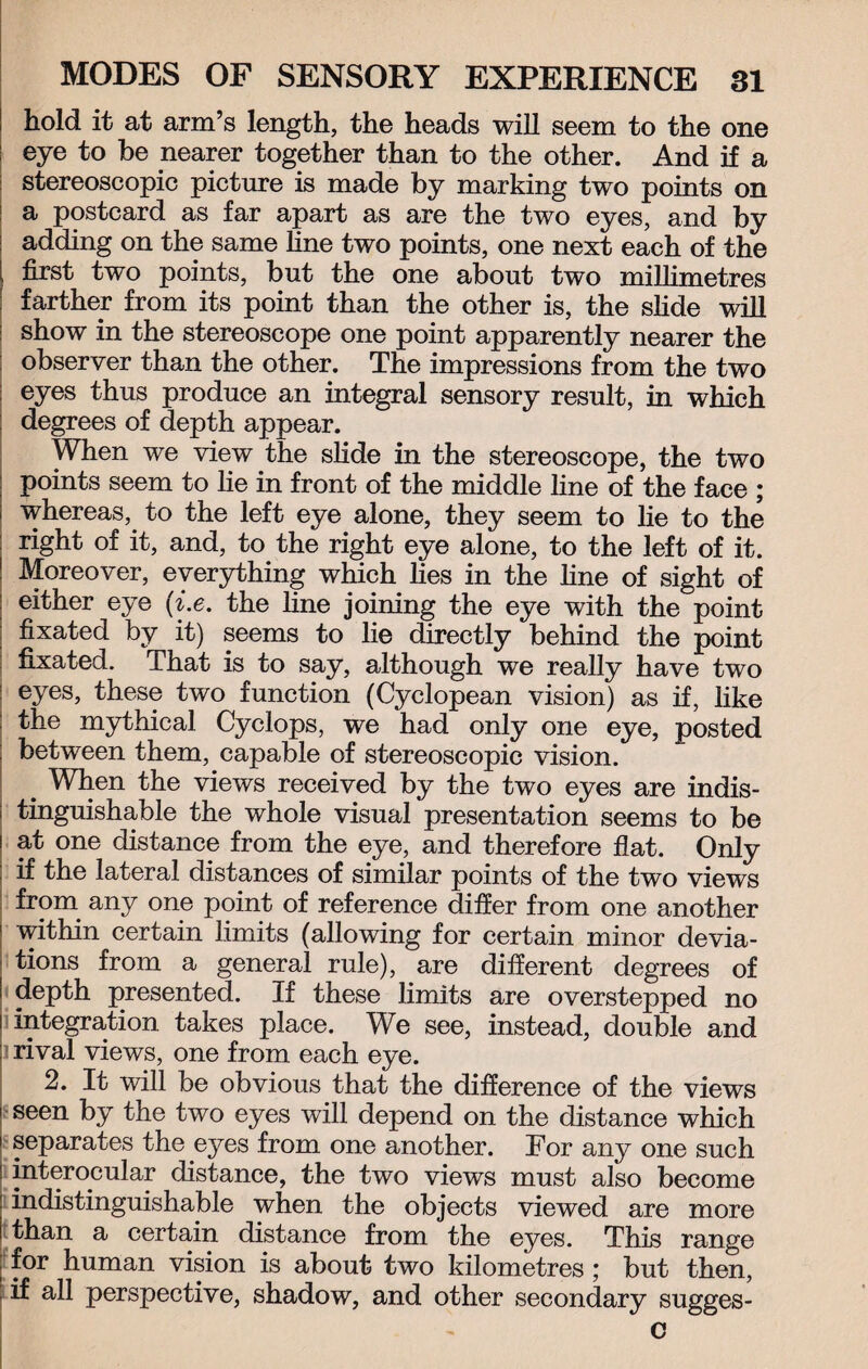 hold it at arm’s length, the heads will seem to the one : eye to be nearer together than to the other. And if a stereoscopic picture is made by marking two points on a postcard as far apart as are the two eyes, and by adding on the same line two points, one next each of the first two points, but the one about two millimetres farther from its point than the other is, the slide will show in the stereoscope one point apparently nearer the observer than the other. The impressions from the two eyes thus produce an integral sensory result, in which degrees of depth appear. When we view the slide in the stereoscope, the two points seem to lie in front of the middle line of the face ; whereas, to the left eye alone, they seem to lie to the : right of it, and, to the right eye alone, to the left of it. ' Moreover, everything which lies in the fine of sight of | either eye (i.e. the fine joining the eye with the point fixated by it) seems to lie directly behind the point fixated. That is to say, although we really have two j eyes, these two function (Cyclopean vision) as if, like : the mythical Cyclops, we had only one eye, posted between them, capable of stereoscopic vision. When the views received by the two eyes are indis- i tinguishable the whole visual presentation seems to be i at one distance from the eye, and therefore flat. Only ; if the lateral distances of similar points of the two views ; from any one point of reference differ from one another within certain limits (allowing for certain minor devia¬ tions from a general rule), are different degrees of depth presented. If these limits are overstepped no integration, takes place. We see, instead, double and rival views, one from each eye. 2. It will be obvious that the difference of the views seen by the two eyes will depend on the distance which separates the eyes from one another. For any one such i interocular distance, the two views must also become indistinguishable when the objects viewed are more than a certain distance from the eyes. This range for human vision is about two kilometres ; but then, if all perspective, shadow, and other secondary sugges- c