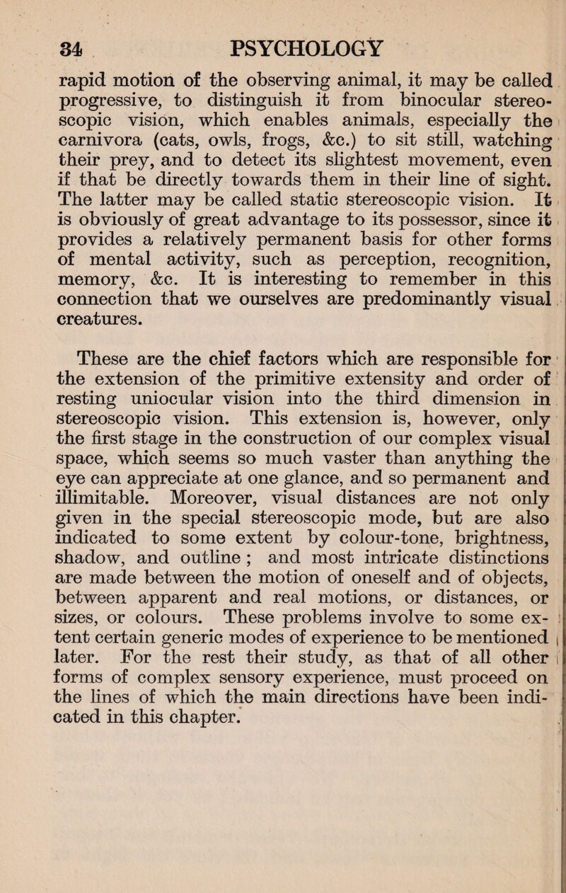 rapid motion of the observing animal, it may be called progressive, to distinguish it from binocular stereo¬ scopic vision, which enables animals, especially the carnivora (cats, owls, frogs, &c.) to sit still, watching their prey, and to detect its slightest movement, even if that be directly towards them in their line of sight. The latter may be called static stereoscopic vision. It is obviously of great advantage to its possessor, since it provides a relatively permanent basis for other forms of mental activity, such as perception, recognition, memory, &c. It is interesting to remember in this connection that we ourselves are predominantly visual creatures. These are the chief factors which are responsible for the extension of the primitive extensity and order of resting uniocular vision into the third dimension in stereoscopic vision. This extension is, however, only the first stage in the construction of our complex visual space, which seems so much vaster than anything the eye can appreciate at one glance, and so permanent and illimitable. Moreover, visual distances are not only given in the special stereoscopic mode, but are also indicated to some extent by colour-tone, brightness, shadow, and outline ; and most intricate distinctions are made between the motion of oneself and of objects, between apparent and real motions, or distances, or sizes, or colours. These problems involve to some ex¬ tent certain generic modes of experience to be mentioned t later. For the rest their study, as that of all other i forms of complex sensory experience, must proceed on the lines of which the main directions have been indi¬ cated in this chapter.