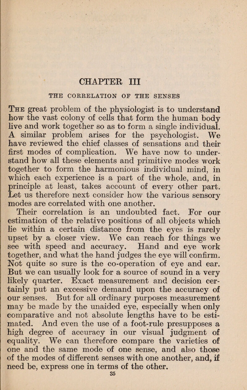 CHAPTER III THE CORRELATION OP THE SENSES The great problem of the physiologist is to understand how the vast colony of cells that form the human body live and work together so as to form a single individual. A similar problem arises for the psychologist. We have reviewed the chief classes of sensations and their first modes of complication. We have now to under¬ stand how all these elements and primitive modes work together to form the harmonious individual mind, in which each experience is a part of the whole, and, in principle at least, takes account of every other part. Let us therefore next consider how the various sensory modes are correlated with one another. Their correlation is an undoubted fact. For our estimation of the relative positions of all objects which he within a certain distance from the eyes is rarely upset by a closer view. We can reach for things we see with speed and accuracy. Hand and eye work together, and what the hand judges the eye will confirm. Not quite so sure is the co-operation of eye and ear. But we can usually look for a source of sound in a very likely quarter. Exact measurement and decision cer¬ tainly put an excessive demand upon the accuracy of our senses. But for all ordinary purposes measurement may be made by the unaided eye, especially when only comparative and not absolute lengths have to be esti¬ mated. And even the use of a foot-rule presupposes a high degree of accuracy in our visual judgment of equality. We can therefore compare the varieties of one and the same mode of one sense, and also those of the modes of different senses with one another, and, if need be, express one in terms of the other.