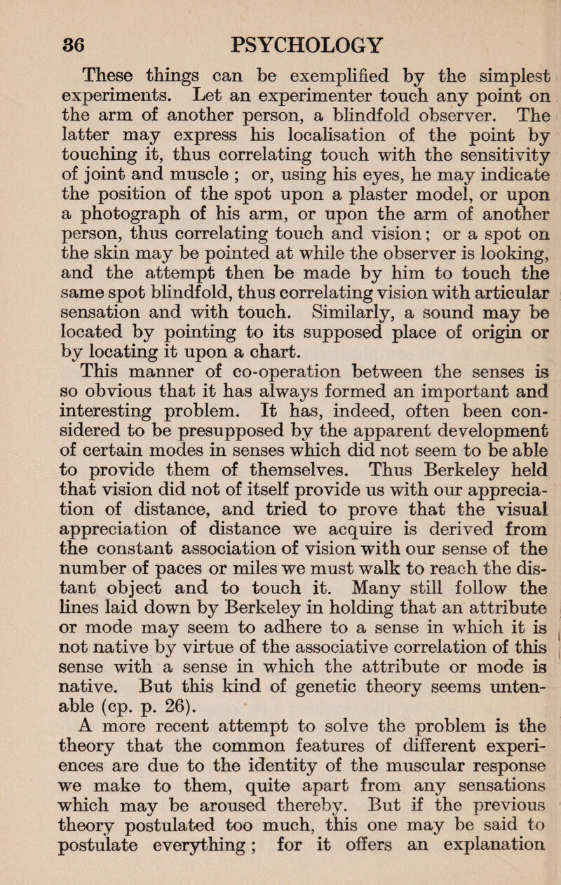 These things can be exemplified by the simplest experiments. Let an experimenter touch any point on the arm of another person, a blindfold observer. The latter may express his localisation of the point by touching it, thus correlating touch with the sensitivity of joint and muscle ; or, using his eyes, he may indicate the position of the spot upon a plaster model, or upon a photograph of his arm, or upon the arm of another person, thus correlating touch and vision; or a spot on the skin may be pointed at while the observer is looking, and the attempt then be made by him to touch the same spot blindf old, thus correlating vision with articular sensation and with touch. Similarly, a sound may be located by pointing to its supposed place of origin or by locating it upon a chart. This manner of co-operation between the senses is so obvious that it has always formed an important and interesting problem. It has, indeed, often been con¬ sidered to be presupposed by the apparent development of certain modes in senses which did not seem to be able to provide them of themselves. Thus Berkeley held that vision did not of itself provide us with our apprecia¬ tion of distance, and tried to prove that the visual appreciation of distance we acquire is derived from the constant association of vision with our sense of the number of paces or miles we must walk to reach the dis¬ tant object and to touch it. Many still follow the lines laid down by Berkeley in holding that an attribute or mode may seem to adhere to a sense in which it is not native by virtue of the associative correlation of this sense with a sense in which the attribute or mode is native. But this land of genetic theory seems unten¬ able (cp. p. 26). A more recent attempt to solve the problem is the theory that the common features of different experi¬ ences are due to the identity of the muscular response we make to them, quite apart from any sensations which may be aroused thereby. But if the previous theory postulated too much, this one may be said to postulate everything; for it offers an explanation