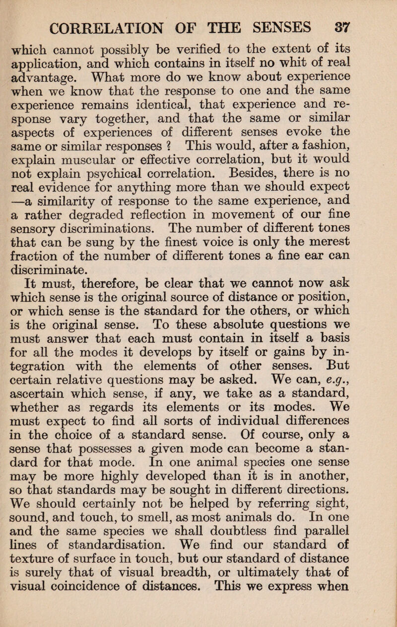 which cannot possibly be verified to the extent of its application, and which contains in itself no whit of real advantage. What more do we know about experience when we know that the response to one and the same experience remains identical, that experience and re¬ sponse vary together, and that the same or similar aspects of experiences of different senses evoke the same or similar responses ? This would, after a fashion, explain muscular or effective correlation, but it would not explain psychical correlation. Besides, there is no real evidence for anything more than we should expect —a similarity of response to the same experience, and a rather degraded reflection in movement of our fine sensory discriminations. The number of different tones that can be sung by the finest voice is only the merest fraction of the number of different tones a fine ear can discriminate. It must, therefore, be clear that we cannot now ask which sense is the original source of distance or position, or which sense is the standard for the others, or which is the original sense. To these absolute questions we must answer that each must contain in itself a basis for all the modes it develops by itself or gains by in¬ tegration with the elements of other senses. But certain relative questions may be asked. We can, e.g., ascertain which sense, if any, we take as a standard, whether as regards its elements or its modes. We must expect to find all sorts of individual differences in the choice of a standard sense. Of course, only a sense that possesses a given mode can become a stan¬ dard for that mode. In one animal species one sense may be more highly developed than it is in another, so that standards may be sought in different directions. We should certainly not be helped by referring sight, sound, and touch, to smell, as most animals do. In one and the same species we shall doubtless find parallel fines of standardisation. We find our standard of texture of surface in touch, but our standard of distance is surely that of visual breadth, or ultimately that of visual coincidence of distances. This we express when