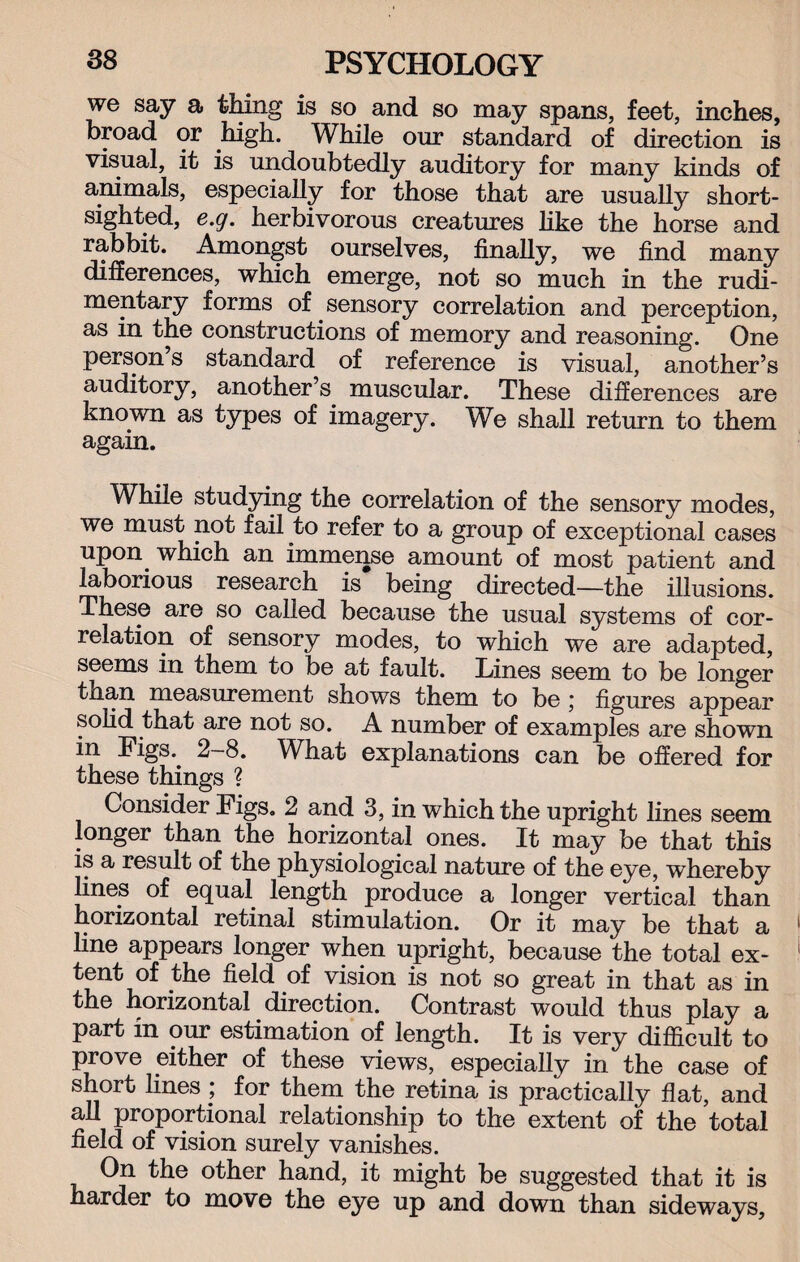 we say a thing is so and so may spans, feet, inches, broad or high. While our standard of direction is visual, it is undoubtedly auditory for many kinds of animals, especially for those that are usually short¬ sighted, e.g. herbivorous creatures like the horse and rabbit. Amongst ourselves, finally, we find many differences, which emerge, not so much in the rudi¬ mentary forms of sensory correlation and perception, as in the constructions of memory and reasoning. One person s standard of reference is visual, another’s auditory, another’s muscular. These differences are known as types of imagery. We shall return to them again. While studying the correlation of the sensory modes, we must not fail to refer to a group of exceptional cases upon which an immense amount of most patient and laborious research is being directed—the illusions. These are so called because the usual systems of cor¬ relation of sensory modes, to which we are adapted, seems in them to be at fault. Lines seem to be longer than measurement shows them to be ; figures appear solid that are not so. A number of examples are shown in Figs.. 2—8. What explanations can be offered for these things ? Consider Figs. 2 and 3, in which the upright lines seem longer than the horizontal ones. It may be that this is a result of the physiological nature of the eye, whereby lines of equal length produce a longer vertical than horizontal retinal stimulation. Or it may be that a line appears longer when upright, because the total ex¬ tent of the field of vision is not so great in that as in the horizontal direction. Contrast would thus play a part in our estimation of length. It is very difficult to prove either of these views, especially in the case of short lines ; for them the retina is practically flat, and all proportional relationship to the extent of the total field of vision surely vanishes. On the other hand, it might be suggested that it is harder to move the eye up and down than sideways.