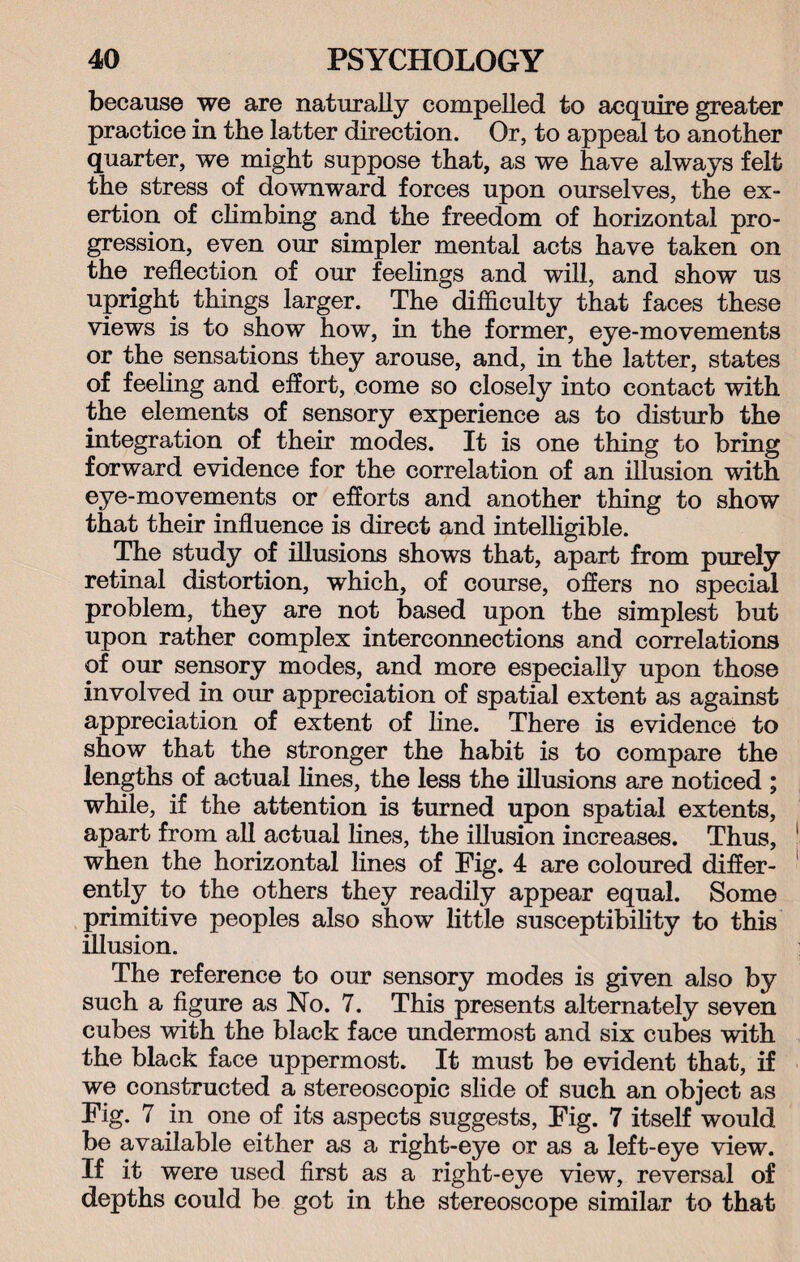 because we are naturally compelled to acquire greater practice in the latter direction. Or, to appeal to another quarter, we might suppose that, as we have always felt the stress of downward forces upon ourselves, the ex¬ ertion of climbing and the freedom of horizontal pro¬ gression, even our simpler mental acts have taken on the reflection of our feelings and will, and show us upright things larger. The difficulty that faces these views is to show how, in the former, eye-movements or the sensations they arouse, and, in the latter, states of feeling and effort, come so closely into contact with the elements of sensory experience as to disturb the integration of their modes. It is one thing to bring forward evidence for the correlation of an illusion with eye-movements or efforts and another thing to show that their influence is direct and intelligible. The study of illusions shows that, apart from purely retinal distortion, which, of course, offers no special problem, they are not based upon the simplest but upon rather complex interconnections and correlations of our sensory modes, and more especially upon those involved in our appreciation of spatial extent as against appreciation of extent of line. There is evidence to show that the stronger the habit is to compare the lengths of actual lines, the less the illusions are noticed ; while, if the attention is turned upon spatial extents, apart from all actual lines, the illusion increases. Thus, when the horizontal lines of Fig. 4 are coloured differ¬ ently to the others they readily appear equal. Some primitive peoples also show little susceptibility to this illusion. The reference to our sensory modes is given also by such a figure as No. 7. This presents alternately seven cubes with the black face undermost and six cubes with the black face uppermost. It must be evident that, if we constructed a stereoscopic slide of such an object as Fig. 7 in one of its aspects suggests, Fig. 7 itself would be available either as a right-eye or as a left-eye view. If it were used first as a right-eye view, reversal of depths could be got in the stereoscope similar to that