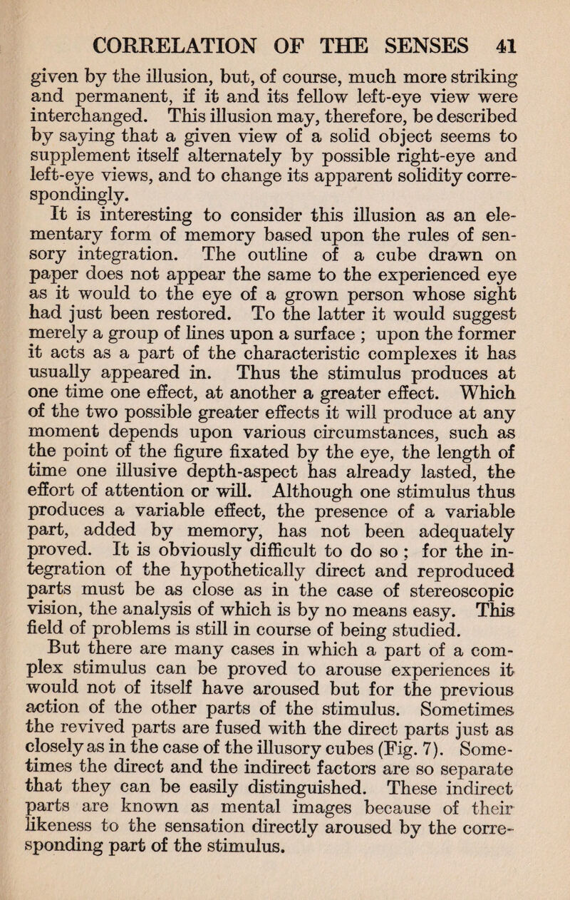 given by the illusion, but, of course, much more striking and permanent, if it and its fellow left-eye view were interchanged. This illusion may, therefore, be described by saying that a given view of a solid object seems to supplement itself alternately by possible right-eye and left-eye views, and to change its apparent solidity corre¬ spondingly. It is interesting to consider this illusion as an ele¬ mentary form of memory based upon the rules of sen¬ sory integration. The outline of a cube drawn on paper does not appear the same to the experienced eye as it would to the eye of a grown person whose sight had just been restored. To the latter it would suggest merely a group of lines upon a surface ; upon the former it acts as a part of the characteristic complexes it has usually appeared in. Thus the stimulus produces at one time one effect, at another a greater effect. Which of the two possible greater effects it will produce at any moment depends upon various circumstances, such as the point of the figure fixated by the eye, the length of time one illusive depth-aspect has already lasted, the effort of attention or will. Although one stimulus thus produces a variable effect, the presence of a variable part, added by memory, has not been adequately proved. It is obviously difficult to do so ; for the in¬ tegration of the hypothetically direct and reproduced parts must be as close as in the case of stereoscopic vision, the analysis of which is by no means easy. This field of problems is still in course of being studied. But there are many cases in which a part of a com¬ plex stimulus can be proved to arouse experiences it would not of itself have aroused but for the previous action of the other parts of the stimulus. Sometimes the revived parts are fused with the direct parts just as closely as in the case of the illusory cubes (Fig. 7). Some¬ times the direct and the indirect factors are so separate that they can be easily distinguished. These indirect parts are known as mental images because of their likeness to the sensation directly aroused by the corre¬ sponding part of the stimulus.