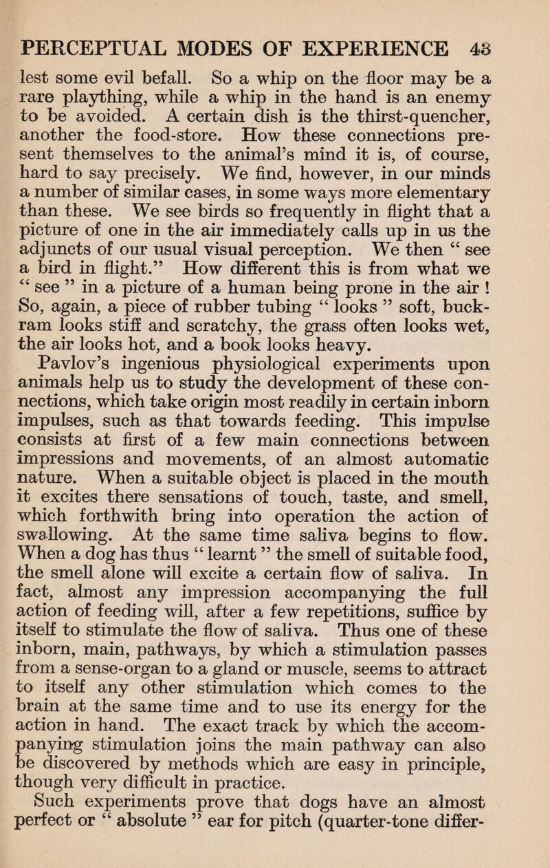 lest some evil befall. So a whip on the floor may be a rare plaything, while a whip in the hand is an enemy to be avoided. A certain dish is the thirst-quencher, another the food-store. How these connections pre¬ sent themselves to the animal’s mind it is, of course, hard to say precisely. We find, however, in our minds a number of similar cases, in some ways more elementary than these. We see birds so frequently in flight that a picture of one in the air immediately calls up in us the adjuncts of our usual visual perception. We then “ see a bird in flight.” How different this is from what we “ see ” in a picture of a human being prone in the air ! So, again, a piece of rubber tubing “ looks ” soft, buck¬ ram looks stiff and scratchy, the grass often looks wet, the air looks hot, and a book looks heavy. Pavlov’s ingenious physiological experiments upon animals help us to study the development of these con¬ nections, which take origin most readily in certain inborn impulses, such as that towards feeding. This impulse consists at first of a few main connections between impressions and movements, of an almost automatic nature. When a suitable object is placed in the mouth it excites there sensations of touch, taste, and smell, which forthwith bring into operation the action of swallowing. At the same time saliva begins to flow. When a dog has thus “ learnt ” the smell of suitable food, the smell alone will excite a certain flow of saliva. In fact, almost any impression accompanying the full action of feeding will, after a few repetitions, suffice by itself to stimulate the flow of saliva. Thus one of these inborn, main, pathways, by which a stimulation passes from a sense-organ to a gland or muscle, seems to attract to itself any other stimulation which comes to the brain at the same time and to use its energy for the action in hand. The exact track by which the accom¬ panying stimulation joins the main pathway can also be discovered by methods which are easy in principle, though very difficult in practice. Such experiments prove that dogs have an almost perfect or “ absolute ” ear for pitch (quarter-tone differ-