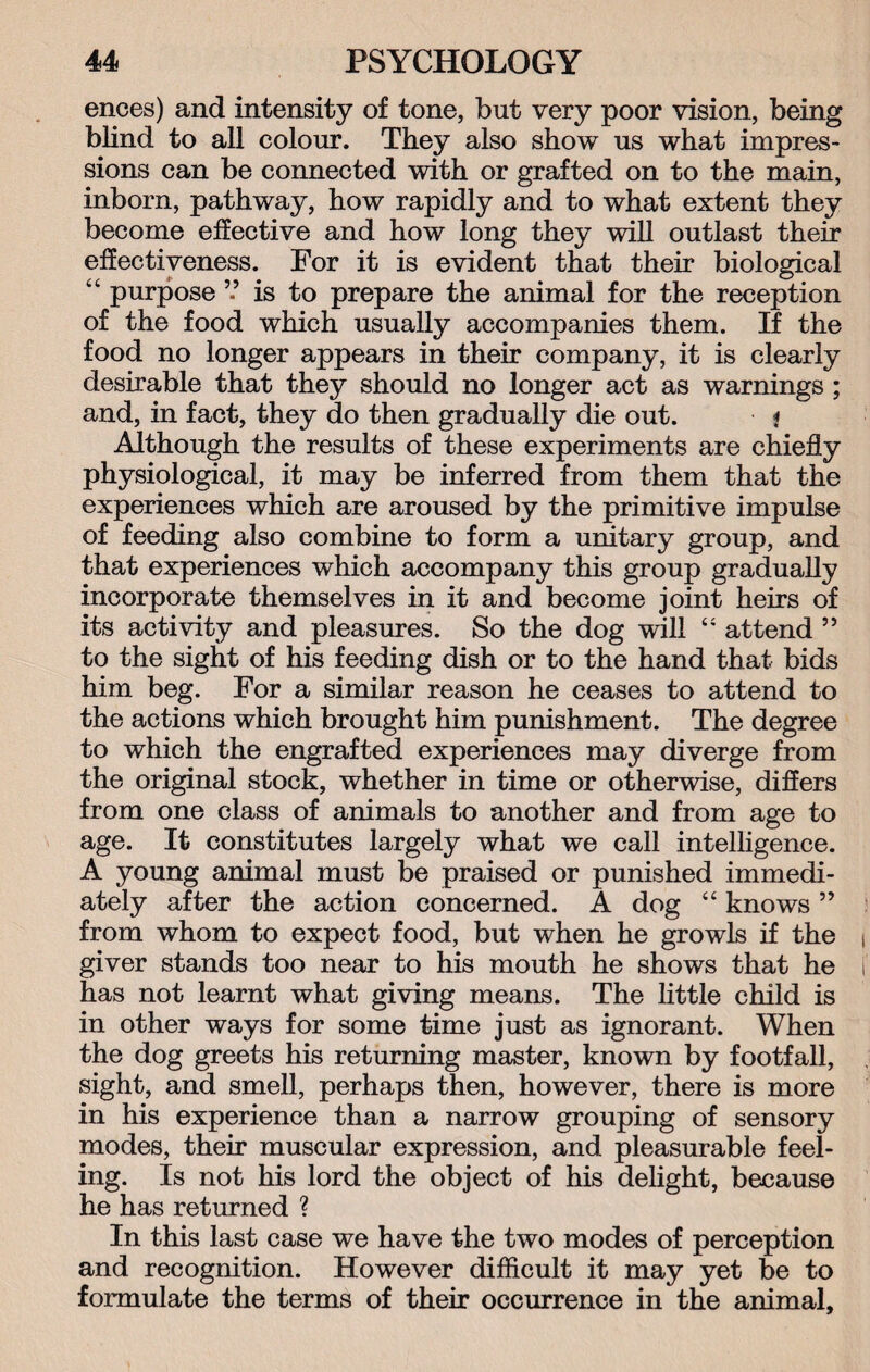 ences) and intensity of tone, but very poor vision, being blind to all colour. They also show us what impres¬ sions can be connected with or grafted on to the main, inborn, pathway, how rapidly and to what extent they become effective and how long they will outlast their effectiveness. For it is evident that their biological “ purpose ” is to prepare the animal for the reception of the food which usually accompanies them. If the food no longer appears in their company, it is clearly desirable that they should no longer act as warnings ; and, in fact, they do then gradually die out. * Although the results of these experiments are chiefly physiological, it may be inferred from them that the experiences which are aroused by the primitive impulse of feeding also combine to form a unitary group, and that experiences which accompany this group gradually incorporate themselves in it and become joint heirs of its activity and pleasures. So the dog will “ attend ” to the sight of his feeding dish or to the hand that bids him beg. For a similar reason he ceases to attend to the actions which brought him punishment. The degree to which the engrafted experiences may diverge from the original stock, whether in time or otherwise, differs from one class of animals to another and from age to age. It constitutes largely what we call intelligence. A young animal must be praised or punished immedi¬ ately after the action concerned. A dog “ knows ” from whom to expect food, but when he growls if the giver stands too near to his mouth he shows that he has not learnt what giving means. The little child is in other ways for some time just as ignorant. When the dog greets his returning master, known by footfall, sight, and smell, perhaps then, however, there is more in his experience than a narrow grouping of sensory modes, their muscular expression, and pleasurable feel¬ ing. Is not his lord the object of his delight, because he has returned ? In this last case we have the two modes of perception and recognition. However difficult it may yet be to formulate the terms of their occurrence in the animal.