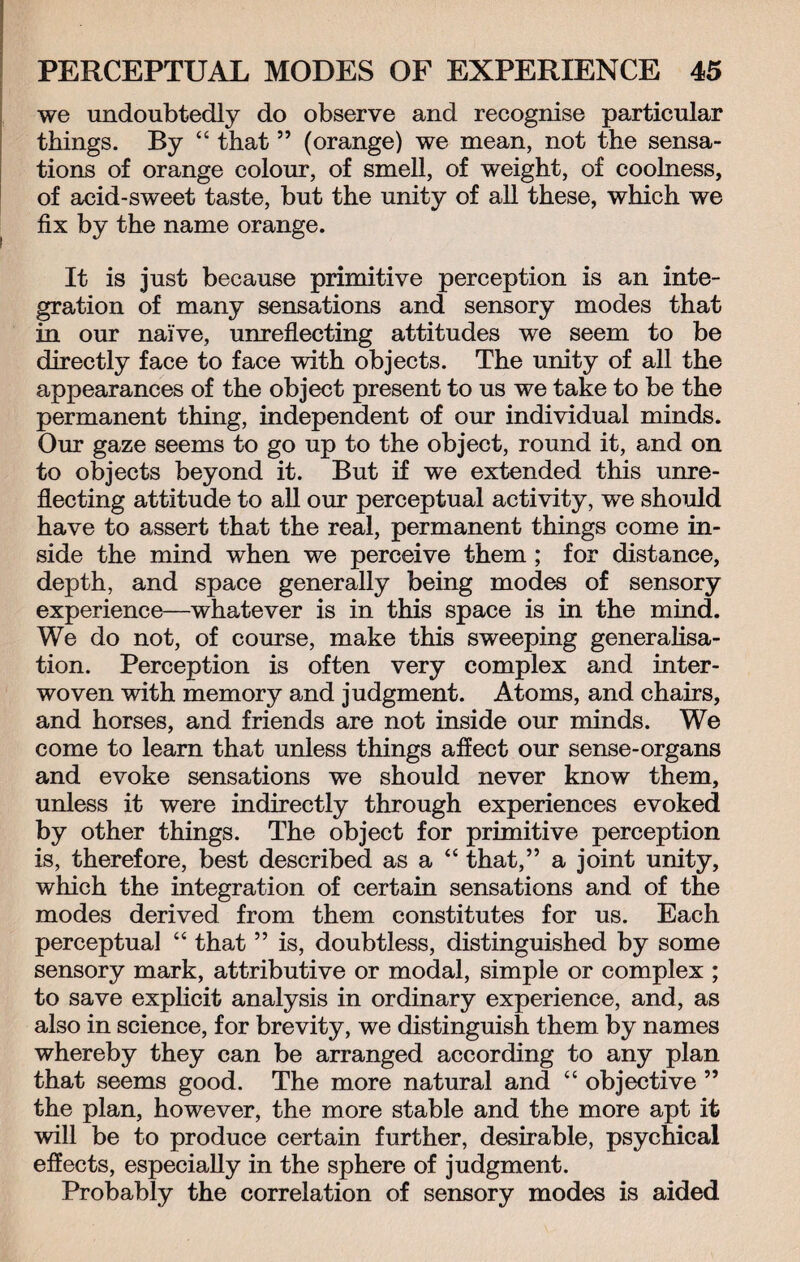 we undoubtedly do observe and recognise particular things. By “ that ” (orange) we mean, not the sensa¬ tions of orange colour, of smell, of weight, of coolness, of acid-sweet taste, but the unity of all these, which we fix by the name orange. It is just because primitive perception is an inte¬ gration of many sensations and sensory modes that in our naive, unreflecting attitudes we seem to be directly face to face with objects. The unity of all the appearances of the object present to us we take to be the permanent thing, independent of our individual minds. Our gaze seems to go up to the object, round it, and on to objects beyond it. But if we extended this unre¬ flecting attitude to all our perceptual activity, we should have to assert that the real, permanent things come in¬ side the mind when we perceive them ; for distance, depth, and space generally being modes of sensory experience—whatever is in this space is in the mind. We do not, of course, make this sweeping generalisa¬ tion. Perception is often very complex and inter¬ woven with memory and judgment. Atoms, and chairs, and horses, and friends are not inside our minds. We come to learn that unless things affect our sense-organs and evoke sensations we should never know them, unless it were indirectly through experiences evoked by other things. The object for primitive perception is, therefore, best described as a “ that,” a joint unity, which the integration of certain sensations and of the modes derived from them constitutes for us. Each perceptual “ that ” is, doubtless, distinguished by some sensory mark, attributive or modal, simple or complex ; to save explicit analysis in ordinary experience, and, as also in science, for brevity, we distinguish them by names whereby they can be arranged according to any plan that seems good. The more natural and “ objective ” the plan, however, the more stable and the more apt it will be to produce certain further, desirable, psychical effects, especially in the sphere of judgment. Probably the correlation of sensory modes is aided