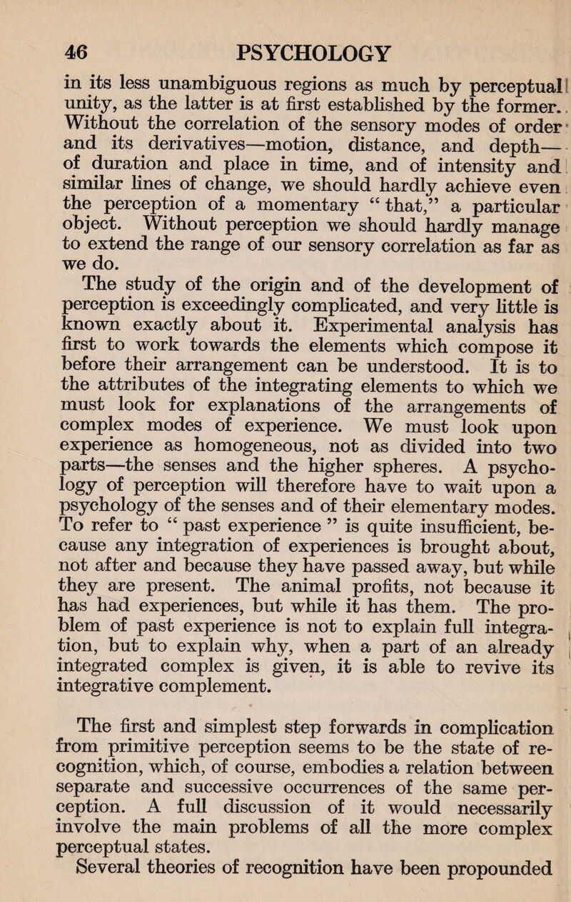 in its less unambiguous regions as much by perceptual! unity, as the latter is at first established by the former. Without the correlation of the sensory modes of order and its derivatives—motion, distance, and depth— of duration and place in time, and of intensity and similar fines of change, we should hardly achieve even the perception of a momentary “ that,” a particular object. Without perception we should hardly manage to extend the range of our sensory correlation as far as we do. The study of the origin and of the development of perception is exceedingly complicated, and very little is known exactly about it. Experimental analysis has first to work towards the elements which compose it before their arrangement can be understood. It is to the attributes of the integrating elements to which we must look for explanations of the arrangements of complex modes of experience. We must look upon experience as homogeneous, not as divided into two parts—the senses and the higher spheres. A psycho¬ logy of perception will therefore have to wait upon a psychology of the senses and of their elementary modes. To refer to “ past experience ” is quite insufficient, be¬ cause any integration of experiences is brought about, not after and because they have passed away, but while they are present. The animal profits, not because it has had experiences, but while it has them. The pro¬ blem of past experience is not to explain full integra¬ tion, but to explain why, when a part of an already integrated complex is given, it is able to revive its integrative complement. The first and simplest step forwards in complication from primitive perception seems to be the state of re¬ cognition, which, of course, embodies a relation between separate and successive occurrences of the same per¬ ception. A full discussion of it would necessarily involve the main problems of all the more complex perceptual states. Several theories of recognition have been propounded