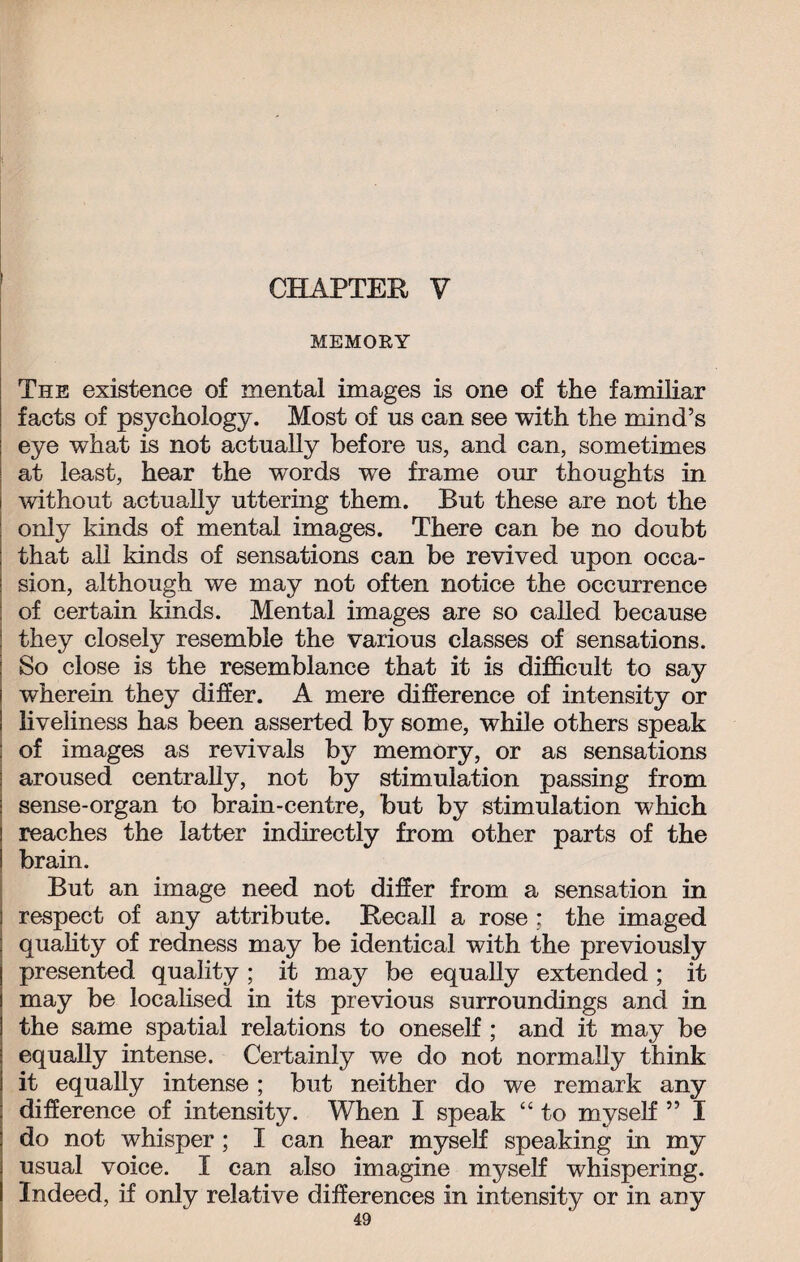 CHAPTER V MEMORY The existence of mental images is one of the familiar facts of psychology. Most of us can see with the mind’s eye what is not actually before us, and can, sometimes at least, hear the words we frame our thoughts in without actually uttering them. But these are not the only kinds of mental images. There can be no doubt that all kinds of sensations can be revived upon occa¬ sion, although we may not often notice the occurrence of certain kinds. Mental images are so called because they closely resemble the various classes of sensations. So close is the resemblance that it is difficult to say wherein they differ. A mere difference of intensity or liveliness has been asserted by some, while others speak of images as revivals by memory, or as sensations aroused centrally, not by stimulation passing from sense-organ to brain-centre, but by stimulation which reaches the latter indirectly from other parts of the brain. But an image need not differ from a sensation in respect of any attribute. Recall a rose ; the imaged quality of redness may be identical with the previously presented quality ; it may be equally extended ; it may be localised in its previous surroundings and in the same spatial relations to oneself ; and it may be equally intense. Certainly we do not normally think it equally intense; but neither do we remark any difference of intensity. When I speak “ to myself ” I do not whisper ; I can hear myself speaking in my usual voice. I can also imagine myself whispering. Indeed, if only relative differences in intensity or in any