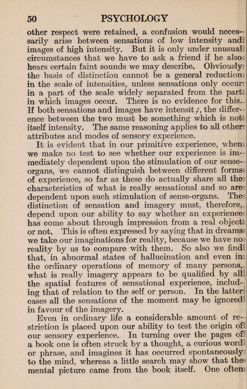 other respect were retained, a confusion would neces¬ sarily arise between sensations of low intensity and; j images of high intensity. But it is only under unusual circumstances that we have to ask a friend if he also hears certain faint sounds we may describe. Obviously the basis of distinction cannot be a general reduction in the scale of intensities, unless sensations only occurr in a part of the scale widely separated from the part in which images occur. There is no evidence for this. If both sensations and images have intensity, the differ¬ ence between the two must be something which is not! itself intensity. The same reasoning applies to all other' attributes and modes of sensory experience. It is evident that in our primitive experience, when we make no test to see whether our experience is im¬ mediately dependent upon the stimulation of our sense- organs, we cannot distinguish between different forms of experience, so far as these do actually share all the characteristics of what is really sensational and so are dependent upon such stimulation of sense-organs. The distinction of sensation and imagery must, therefore, depend upon our ability to say whether an experience has come about through impression from a real object!; or not. This is often expressed by saying that in dreams we take our imaginations for reality, because we have no reality by us to compare with them. So also we findl that, in abnormal states of hallucination and even in the ordinary operations of memory of many persons, what is really imagery appears to be qualified by all the spatial features of sensational experience, includ¬ ing that of relation to the self or person. In the latter ' cases all the sensations of the moment may be ignored in favour of the imagery. Even in ordinary life a considerable amount of re¬ striction is placed upon our ability to test the origin of our sensory experience. In turning over the pages of a book one is often struck by a thought, a curious word or phrase, and imagines it has occurred spontaneously to the mind, whereas a little search may show that the mental picture came from the book itself. One often