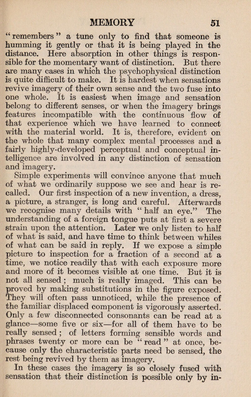 “ remembers ” a tune only to find that someone is humming it gently or that it is being played in the distance. Here absorption in other things is respon¬ sible for the momentary want of distinction. But there are many cases in which the psychophysical distinction is quite difficult to make. It is hardest when sensations revive imagery of their own sense and the two fuse into one whole. It is easiest when image and sensation belong to different senses, or when the imagery brings features incompatible with the continuous flow of that experience which we have learned to connect with the material world. It is, therefore, evident on the whole that many complex mental processes and a fairly highly-developed perceptual and conceptual in¬ telligence are involved in any distinction of sensation and imagery. Simple experiments will convince anyone that much of what we ordinarily suppose we see and hear is re¬ called. Our first inspection of a new invention, a dress, a picture, a stranger, is long and careful. Afterwards we recognise many details with “ half an eye.” The understanding of a foreign tongue puts at first a severe strain upon the attention. Later we only listen to half of what is said, and have time to think between whiles of what can be said in reply. If we expose a simple picture to inspection for a fraction of a second at a time, we notice readily that with each exposure more and more of it becomes visible at one time. But it is not all sensed ; much is really imaged. This can be proved by making substitutions in the figure exposed. They will often pass unnoticed, while the presence of the familiar displaced component is vigorously asserted. Only a few disconnected consonants can be read at a glance—some five or six—for all of them have to be really sensed ; of letters forming sensible words and phrases twenty or more can be “ read ” at once, be¬ cause only the characteristic parts need be sensed, the rest being revived by them as imagery. In these cases the imagery is so closely fused with sensation that their distinction is possible only by in-