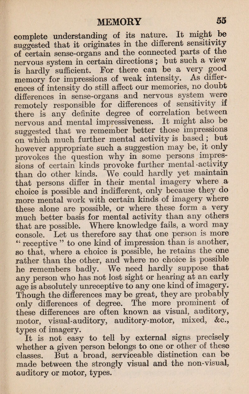 complete understanding of its nature. It might be suggested that it originates in the different sensitivity of certain sense-organs and the connected parts of the nervous system in certain directions; but such a view is hardly sufficient. For there can be a very good memory for impressions of weak intensity. As differ¬ ences of intensity do still affect our memories, no doubt differences in sense-organs and nervous system were remotely responsible for differences of sensitivity if there is any definite degree of correlation between nervous and mental impressiveness. It might also be suggested that we remember better those impressions on which much further mental activity is based ; but however appropriate such a suggestion may be, it only provokes the question why in some persons impres¬ sions of certain kinds provoke further mental-activity than do other kinds. We could hardly yet maintain that persons differ in their mental imagery where a choice is possible and indifferent, only because they do more mental work with certain kinds of imagery where these alone are possible, or where these form a very much better basis for mental activity than any others that are possible. Where knowledge fails, a word may console. Let us therefore say that one person is more 44 receptive ” to one kind of impression than is another, so that, where a choice is possible, he retains the one rather than the other, and where no choice is possible he remembers badly. We need hardly suppose that any person who has not lost sight or hearing at an early age is absolutely unreceptive to any one kind of imagery. Though the differences may be great, they are probably only differences of degree. The more prominent of these differences are often known as visual, auditory, motor, visual-auditory, auditory-motor, mixed, &c., types of imagery. It is not easy to tell by external signs precisely whether a given person belongs to one or other of these classes. But a broad, serviceable distinction can be made between the strongly visual and the non-visual, auditory or motor, types.