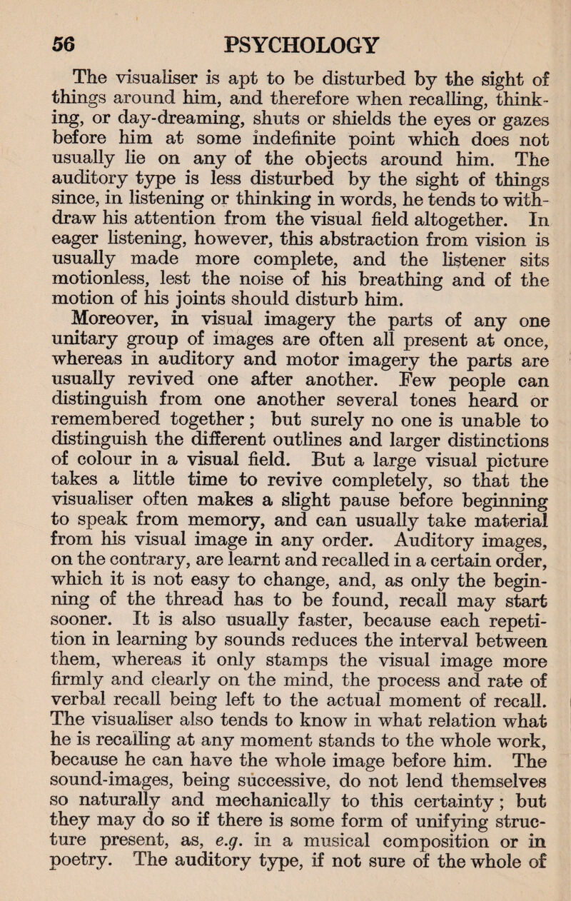 The visualiser is apt to be disturbed by the sight of things around him, and therefore when recalling, think¬ ing, or day-dreaming, shuts or shields the eyes or gazes before him at some indefinite point which does not usually lie on any of the objects around him. The auditory type is less disturbed by the sight of things since, in listening or thinking in words, he tends to with¬ draw his attention from the visual field altogether. In eager listening, however, this abstraction from vision is usually made more complete, and the listener sits motionless, lest the noise of his breathing and of the motion of his joints should disturb him. Moreover, in visual imagery the parts of any one unitary group of images are often all present at once, whereas in auditory and motor imagery the parts are usually revived one after another. Few people can distinguish from one another several tones heard or remembered together; but surely no one is unable to distinguish the different outlines and larger distinctions of colour in a visual field. But a large visual picture takes a little time to revive completely, so that the visualiser often makes a slight pause before beginning to speak from memory, and can usually take material from his visual image in any order. Auditory images, on the contrary, are learnt and recalled in a certain order, which it is not easy to change, and, as only the begin¬ ning of the thread has to be found, recall may start sooner. It is also usually faster, because each repeti¬ tion in learning by sounds reduces the interval between them, whereas it only stamps the visual image more firmly and clearly on the mind, the process and rate of verbal recall being left to the actual moment of recall. The visualiser also tends to know in what relation what he is recalling at any moment stands to the whole work, because he can have the whole image before him. The sound-images, being successive, do not lend themselves so naturally and mechanically to this certainty; but they may do so if there is some form of unifying struc¬ ture present, as, e.g. in a musical composition or in poetry. The auditory type, if not sure of the whole of