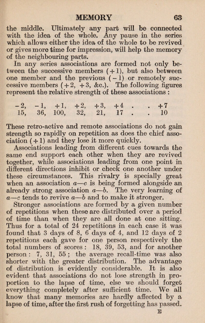 the middle. Ultimately any part will be connected with the idea of the whole. Any pause in the series which allows either the idea of the whole to be revived or gives more time for impression, will help the memory of the neighbouring parts. In any series associations are formed not only be¬ tween the successive members ( + 1), but also between one member and the previous (- 1) or remotely suc¬ cessive members ( + 2, +3, &c.). The following figures represent the relative strength of these associations : -2, -1, +1, +2, +3, +4 . . +7 15, 36, 100, 32, 21, 17 . .10 These retro-active and remote associations do not gain strength so rapidly on repetition as does the chief asso¬ ciation (+ 1) and they lose it more quickly. Associations leading from different cues towards the same end support each other when they are revived together, while associations leading from one point in different directions inhibit or check one another under these circumstances. This rivalry is specially great when an association a—c is being formed alongside an already strong association a—b. The very learning of a—c tends to revive a—b and to make it stronger. Stronger associations are formed by a given number of repetitions when these are distributed over a period of time than when they are all done at one sitting. Thus for a total of 24 repetitions in each case it was found that 3 days of 8, 6 days of 4, and 12 days of 2 repetitions each gave for one person respectively the total numbers of scores : 18, 39, 53, and for another person : 7, 31, 55 ; the average recall-time was also shorter with the greater distribution. The advantage of distribution is evidently considerable. It is also evident that associations do not lose strength in pro¬ portion to the lapse of time, else we should forget everything completely after sufficient time. We all know that many memories are hardly affected by a lapse of time, after the first rush of forgetting has passed. E