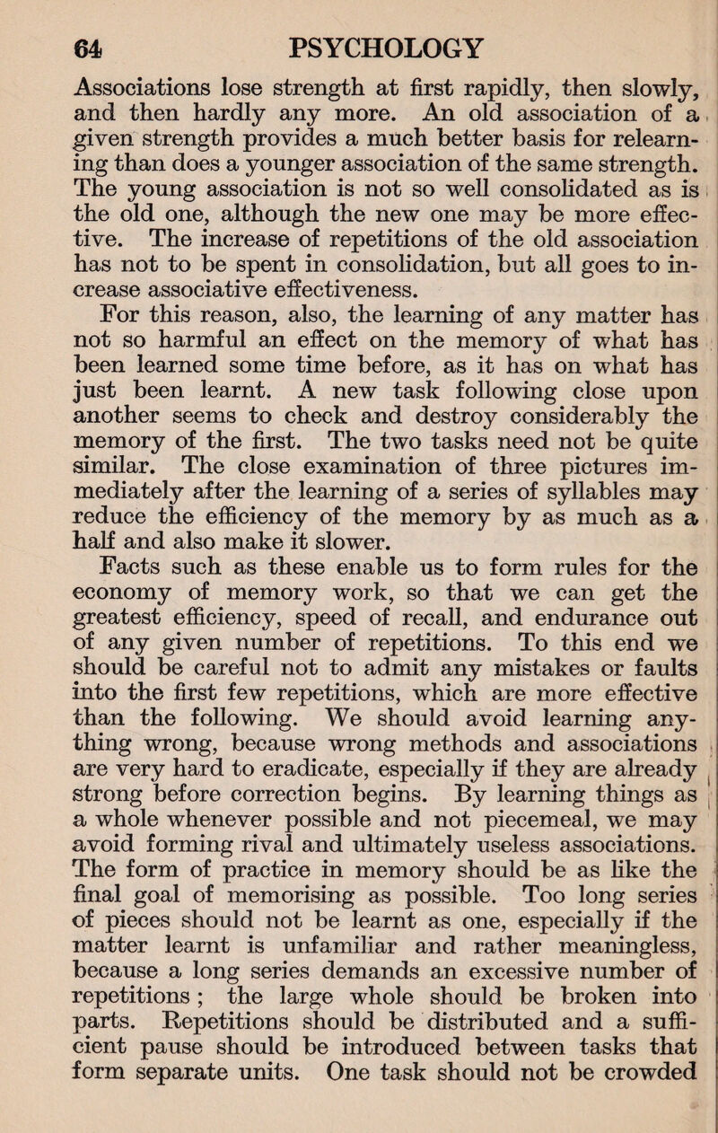 Associations lose strength at first rapidly, then slowly, and then hardly any more. An old association of a given strength provides a much better basis for relearn¬ ing than does a younger association of the same strength. The young association is not so well consolidated as is the old one, although the new one may be more effec¬ tive. The increase of repetitions of the old association has not to be spent in consolidation, but all goes to in¬ crease associative effectiveness. For this reason, also, the learning of any matter has not so harmful an effect on the memory of what has been learned some time before, as it has on what has just been learnt. A new task following close upon another seems to check and destroy considerably the memory of the first. The two tasks need not be quite similar. The close examination of three pictures im¬ mediately after the learning of a series of syllables may reduce the efficiency of the memory by as much as a j half and also make it slower. Facts such as these enable us to form rules for the economy of memory work, so that we can get the greatest efficiency, speed of recall, and endurance out of any given number of repetitions. To this end we should be careful not to admit any mistakes or faults into the first few repetitions, which are more effective than the following. We should avoid learning any¬ thing wrong, because wrong methods and associations are very hard to eradicate, especially if they are already strong before correction begins. By learning things as . a whole whenever possible and not piecemeal, we may avoid forming rival and ultimately useless associations. The form of practice in memory should be as like the final goal of memorising as possible. Too long series of pieces should not be learnt as one, especially if the matter learnt is unfamiliar and rather meaningless, because a long series demands an excessive number of repetitions ; the large whole should be broken into parts. Repetitions should be distributed and a suffi¬ cient pause should be introduced between tasks that form separate units. One task should not be crowded