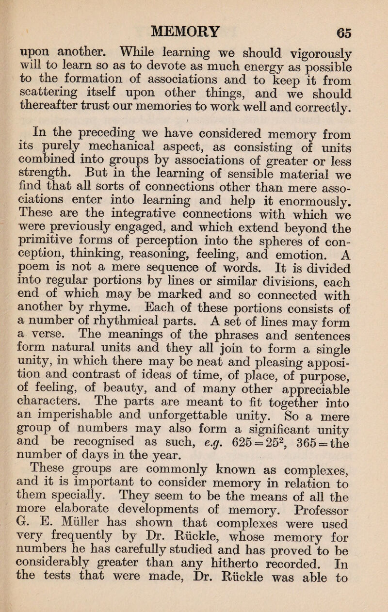 upon another. While learning we should vigorously will to learn so as to devote as much energy as possible to the formation of associations and to keep it from scattering itself upon other things, and we should thereafter trust our memories to work well and correctly. I In the preceding we have considered memory from its purely mechanical aspect, as consisting of units combined into groups by associations of greater or less strength. But in the learning of sensible material we find that all sorts of connections other than mere asso¬ ciations enter into learning and help it enormously. These are the integrative connections with which we were previously engaged, and which extend beyond the primitive forms of perception into the spheres of con¬ ception, thinking, reasoning, feeling, and emotion. A poem is not a mere sequence of words. It is divided into regular portions by lines or similar divisions, each end of which may be marked and so connected with another by rhyme. Each of these portions consists of a number of rhythmical parts. A set of lines may form a verse. The meanings of the phrases and sentences form natural units and they all join to form a single unity, in which there may be neat and pleasing apposi¬ tion and contrast of ideas of time, of place, of purpose, of feeling, of beauty, and of many other appreciable characters. The parts are meant to fit together into an imperishable and unforgettable unity. So a mere group of numbers may also form a significant unity and be recognised as such, e.g. 625 = 252, 365 = the number of days in the year. These groups are commonly known as complexes, and it is important to consider memory in relation to them specially. They seem to be the means of all the more elaborate developments of memory. Professor G. E. Miiller has shown that complexes were used very frequently by Dr. Buckle, whose memory for numbers he has carefully studied and has proved to be considerably greater than any hitherto recorded. In the tests that were made, Dr. Ruckle was able to
