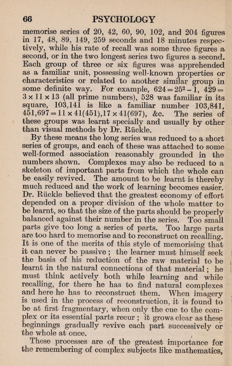 memorise series of 20, 42, 60, 90, 102, and 204 figures in 17, 48, 89, 149, 259 seconds and 18 minutes respec¬ tively, while his rate of recall was some three figures a second, or in the two longest series two figures a second. Each group of three or six figures was apprehended as a familiar unit, possessing well-known properties or characteristics or related to another similar group in some definite way. For example, 624 = 252-l, 429 = 3 x 11 x 13 (all prime numbers), 528 was familiar in its square, 103,141 is like a familiar number 103,841, 451,697 = 11 x 41(451),17 x 41(697), &e. The series of these groups was learnt specially and usually by other than visual methods by Dr. Riickle. By these means the long series was reduced to a short series of groups, and each of these was attached to some well-formed association reasonably grounded in the numbers shown. Complexes may also be reduced to a skeleton of important parts from which the whole can be easily revived. The amount to be learnt is thereby much reduced and the work of learning becomes easier. Dr. Biickle believed that the greatest economy of effort depended on a proper division of the whole matter to be learnt, so that the size of the parts should be properly balanced against their number in the series. Too small parts give too long a series of parts. Too large parts are too hard to memorise and to reconstruct on recalling. It is one of the merits of this style of memorising that it can never be passive; the learner must himself seek the basis of his reduction of the raw material to be learnt in the natural connections of that material; he must think actively both while learning and while recalling, for there he has to find natural complexes and here he has to reconstruct them. Wh.en imagery is used in the process of reconstruction, it is found to be at first fragmentary, when only the cue to the com¬ plex or its essential parts recur ; it grows clear as these beginnings gradually revive each part successively or the whole at once. These processes are of the greatest importance for the remembering of complex subjects like mathematics,