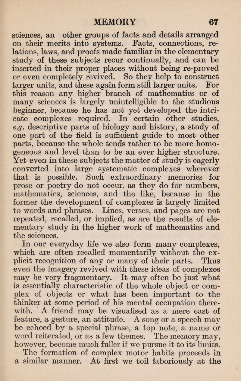 sciences, an other groups of facts and details arranged on their merits into systems. Facts, connections, re¬ lations, laws, and proofs made familiar in the elementary study of these subjects recur continually, and can be inserted in their proper places without being re-proved or even completely revived. So they help to construct larger units, and these again form still larger units. For this reason any higher branch of mathematics or of many sciences is largely unintelligible to the studious beginner, because he has not yet developed the intri¬ cate complexes required. In certain other studies, e.g. descriptive parts of biology and history, a study of one part of the field is sufficient guide to most other parts, because the whole tends rather to be more homo¬ geneous and level than to be an ever higher structure. Yet even in these subjects the matter of study is eagerly converted into large systematic complexes wherever that is possible. Such extraordinary memories for prose or poetry do not occur, as they do for numbers, mathematics, sciences, and the like, because in the former the development of complexes is largely limited to words and phrases. Lines, verses, and pages are not repeated, recalled, or implied, as are the results of ele¬ mentary study in the higher work of mathematics and the sciences. In our everyday life we also form many complexes, which are often recalled momentarily without the ex¬ plicit recognition of any or many of their parts. Thus even the imagery revived with these ideas of complexes may be very fragmentary. It may often be just what is essentially characteristic of the whole object or com¬ plex of objects or what has been important to the thinker at some period of his mental occupation there¬ with. A friend may be visualised as a mere cast of feature, a gesture, an attitude. A song or a speech may be echoed by a special phrase, a top note, a name or word reiterated, or as a few themes. The memory may, however, become much fuller if we pursue it to its limits. The formation of complex motor habits proceeds in a similar manner. At first we toil laboriously at the