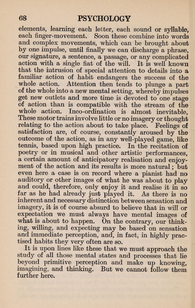elements, learning each letter, each sound or syllable, each finger-movement. Soon these combine into words and complex movements, which can be brought about by one impulse, until finally we can discharge a phrase, our signature, a sentence, a passage, or any complicated action with a single fiat of the will. It is well known that the intrusion of special attention to details into a familiar action of habit endangers the success of the whole action. Attention then tends to plunge a part of the whole into a new mental setting, whereby impulses get new outlets and more time is devoted to one stage of action than is compatible with the stream of the whole action. Inco-ordination is almost inevitable. These motor trains involve little or no imagery or thought relating to the action about to take place. Feelings of satisfaction are, of course, constantly aroused by the outcome of the action, as in any well-played game, like tennis, based upon high practice. In the recitation of poetry or in musical and other artistic performances, a certain amount of anticipatory realisation and enjoy¬ ment of the action and its results is more natural; but even here a case is on record where a pianist had no auditory or other images of what he was about to play and could, therefore, only enjoy it and realise it in so far as he had already just played it. As there is no inherent and necessary distinction between sensation and imagery, it is of course absurd to believe that in will or expectation we must always have mental images of what is about to happen. On the contrary, our think¬ ing, willing, and expecting may be based on sensation and immediate perception, and, in fact, in highly prac¬ tised habits they very often are so. It is upon lines like these that we must approach the study of all those mental states and processes that lie beyond primitive perception and make up knowing, imagining, and thinking. But we cannot follow them further here.