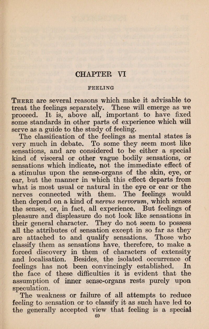 CHAPTER VI FEELING There are several reasons which make it advisable to treat the feelings separately. These will emerge as we proceed. It is, above all, important to have fixed some standards in other parts of experience which will serve as a guide to the study of feeling. The classification of the feelings as mental states is very much in debate. To some they seem most like sensations, and are considered to be either a special kind of visceral or other vague bodily sensations, or sensations which indicate, not the immediate effect of a stimulus upon the sense-organs of the skin, eye, or ear, but the manner in which this effect departs from what is most usual or natural in the eye or ear or the nerves connected with them. The feelings would then depend on a kind of nervus nervorum, which senses the senses, or, in fact, all experience. But feelings of pleasure and displeasure do not look like sensations in their general character. They do not seem to possess all the attributes of sensation except in so far as they are attached to and qualify sensations. Those who classify them as sensations have, therefore, to make a forced discovery in them of characters of extensity and localisation. Besides, the isolated occurrence of feelings has not been convincingly established. In the face of these difficulties it is evident that the assumption of inner sense-organs rests purely upon speculation. The weakness or failure of all attempts to reduce feeling to sensation or to classify it as such have led to the generally accepted view that feeling is a special