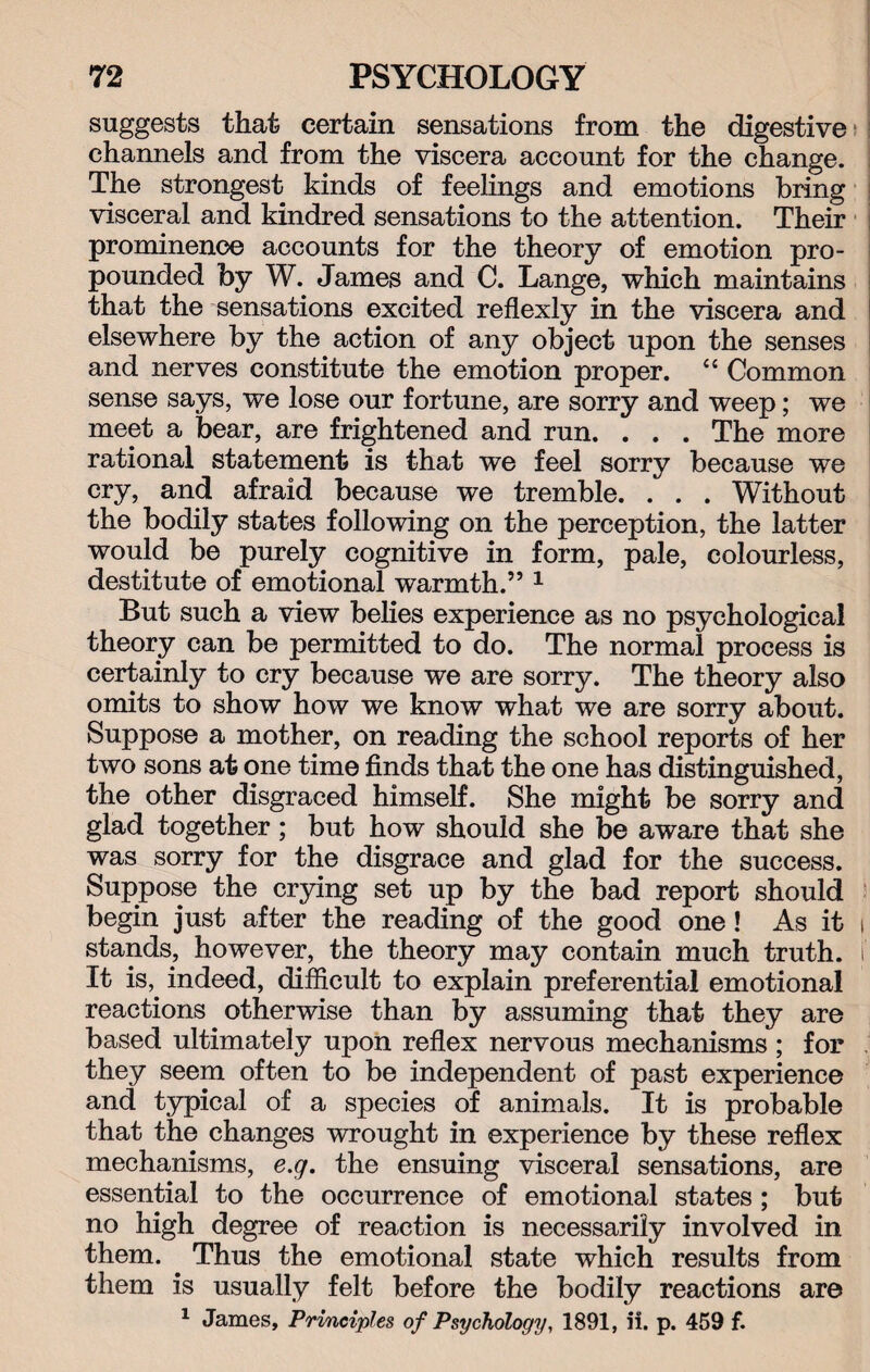 suggests that certain sensations from the digestive channels and from the viscera account for the change. The strongest kinds of feelings and emotions bring visceral and kindred sensations to the attention. Their prominence accounts for the theory of emotion pro¬ pounded by W. James and C. Lange, which maintains that the sensations excited reflexly in the viscera and elsewhere by the action of any object upon the senses and nerves constitute the emotion proper. “ Common sense says, we lose our fortune, are sorry and weep; we meet a bear, are frightened and run. . . . The more rational statement is that we feel sorry because we cry, and afraid because we tremble. . . . Without the bodily states following on the perception, the latter would be purely cognitive in form, pale, colourless, destitute of emotional warmth.” 1 But such a view belies experience as no psychological theory can be permitted to do. The normal process is certainly to cry because we are sorry. The theory also omits to show how we know what we are sorry about. Suppose a mother, on reading the school reports of her two sons at one time finds that the one has distinguished, the other disgraced himself. She might be sorry and glad together; but how should she be aware that she was sorry for the disgrace and glad for the success. Suppose the crying set up by the bad report should begin just after the reading of the good one! As it stands, however, the theory may contain much truth. It is, indeed, difficult to explain preferential emotional reactions otherwise than by assuming that they are based ultimately upon reflex nervous mechanisms; for they seem often to be independent of past experience and typical of a species of animals. It is probable that the changes wrought in experience by these reflex mechanisms, e.g. the ensuing visceral sensations, are essential to the occurrence of emotional states ; but no high degree of reaction is necessarily involved in them. Thus the emotional state which results from them is usually felt before the bodily reactions are 1 James, Principles of Psychology, 1891, ii. p. 459 f.