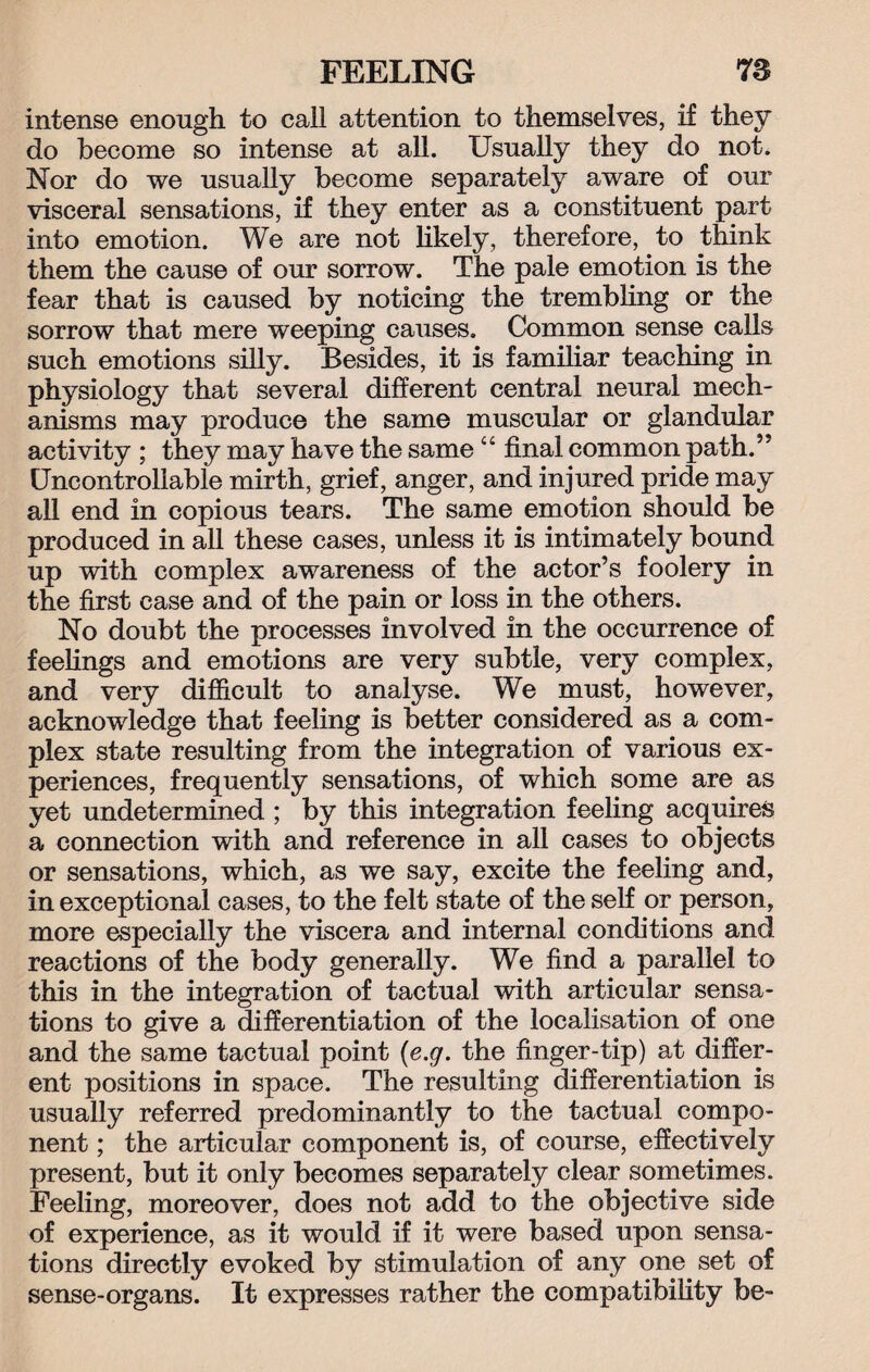 intense enough to call attention to themselves, if they do become so intense at all. Usually they do not. Nor do we usually become separately aware of our visceral sensations, if they enter as a constituent part into emotion. We are not likely, therefore, to think them the cause of our sorrow. The pale emotion is the fear that is caused by noticing the trembling or the sorrow that mere weeping causes. Common sense calls such emotions silly. Besides, it is familiar teaching in physiology that several different central neural mech¬ anisms may produce the same muscular or glandular activity ; they may have the same 44 final common path.’' Uncontrollable mirth, grief, anger, and injured pride may all end in copious tears. The same emotion should be produced in all these cases, unless it is intimately bound up with complex awareness of the actor’s foolery in the first case and of the pain or loss in the others. No doubt the processes involved in the occurrence of feelings and emotions are very subtle, very complex, and very difficult to analyse. We must, however, acknowledge that feeling is better considered as a com¬ plex state resulting from the integration of various ex¬ periences, frequently sensations, of which some are as yet undetermined ; by this integration feeling acquires a connection with and reference in all cases to objects or sensations, which, as we say, excite the feeling and, in exceptional cases, to the felt state of the self or person, more especially the viscera and internal conditions and reactions of the body generally. We find a parallel to this in the integration of tactual with articular sensa¬ tions to give a differentiation of the localisation of one and the same tactual point (e.g. the finger-tip) at differ¬ ent positions in space. The resulting differentiation is usually referred predominantly to the tactual compo¬ nent ; the articular component is, of course, effectively present, but it only becomes separately clear sometimes. Feeling, moreover, does not add to the objective side of experience, as it would if it were based upon sensa¬ tions directly evoked by stimulation of any one set of sense-organs. It expresses rather the compatibility be-