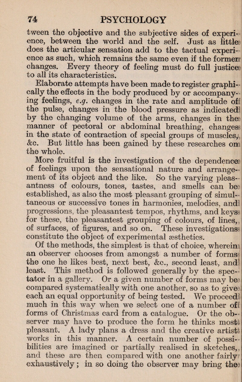 tween the objective and the subjective sides of experi¬ ence, between the world and the self. Just as little does the articular sensation add to the tactual experi¬ ence as such, which remains the same even if the former! changes. Every theory of feeling must do full justice? to all its characteristics. Elaborate attempts have been made to register graphi¬ cally the effects in the body produced by or accompany¬ ing feelings, e.g. changes in the rate and amplitude of the pulse, changes in the blood pressure as indicated by the changing volume of the arms, changes in the manner of pectoral or abdominal breathing, changes? in the state of contraction of special groups of muscles, &c. But little has been gained by these researches on the whole. More fruitful is the investigation of the dependence: of feelings upon the sensational nature and arrange¬ ment of its object and the like. So the varying pleas¬ antness of colours, tones, tastes, and smells can be: established, as also the most pleasant grouping of simul- i taneous or successive tones in harmonies, melodies, and progressions, the pleasantest tempos, rhythms, and keys for these, the pleasantest grouping of colours, of lines, of surfaces, of figures, and so on. These investigations- constitute the object of experimental aesthetics. Of the methods, the simplest is that of choice, wherein an observer chooses from amongst a number of forms the one he likes best, next best, &c., second least, and' least. This method is followed generally by the spec¬ tator in a gallery. Or a given number of forms may be compared systematically with one another, so as to give each an equal opportunity of being tested. We proceed much in this way when we select one of a number off forms of Christmas card from a catalogue. Or the ob¬ server may have to produce the form he thinks most; pleasant. A lady plans a dress and the creative artist: works in this manner. A certain number of possi¬ bilities are imagined or partially realised in sketches, and these are then compared with one another fairly exhaustively; in so doing the observer may bring the?