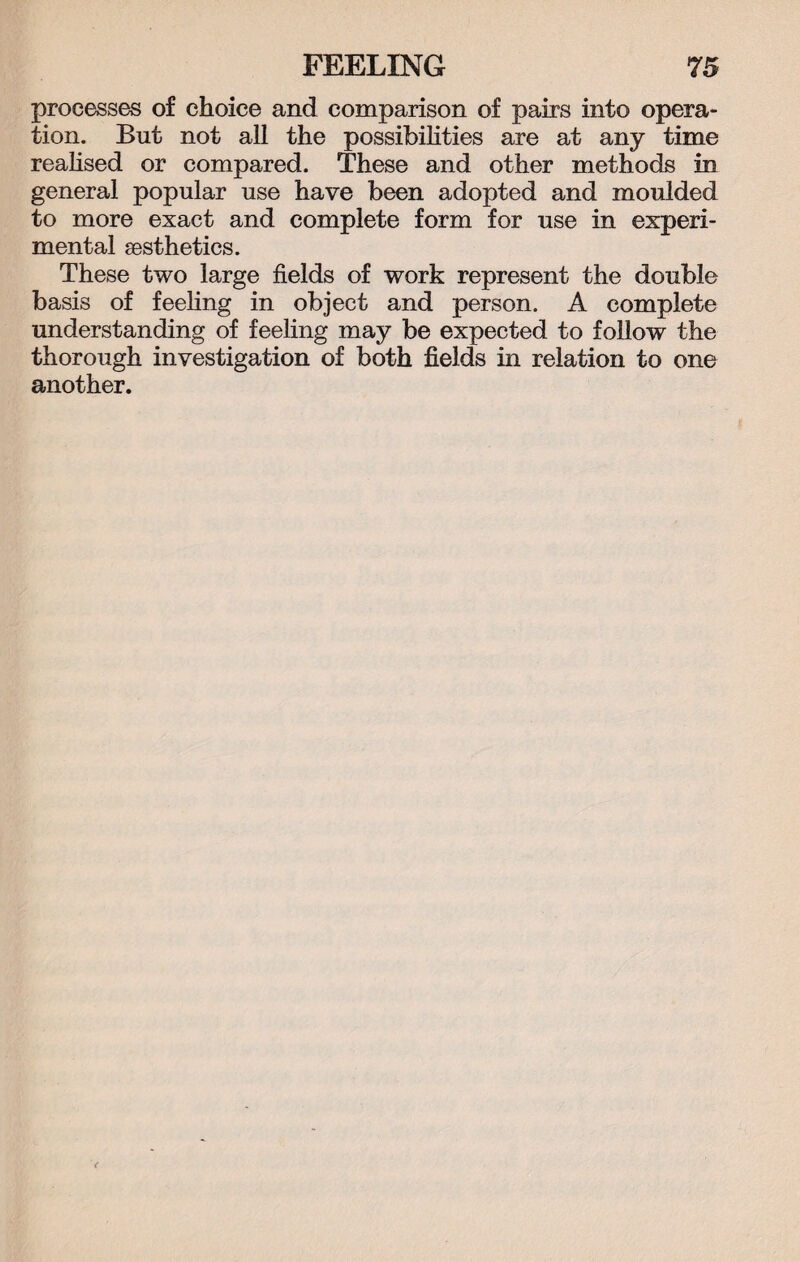 processes of choice and comparison of pairs into opera¬ tion. But not all the possibilities are at any time realised or compared. These and other methods in general popular use have been adopted and moulded to more exact and complete form for use in experi¬ mental aesthetics. These two large fields of work represent the double basis of feeling in object and person. A complete understanding of feeling may be expected to follow the thorough investigation of both fields in relation to one another.
