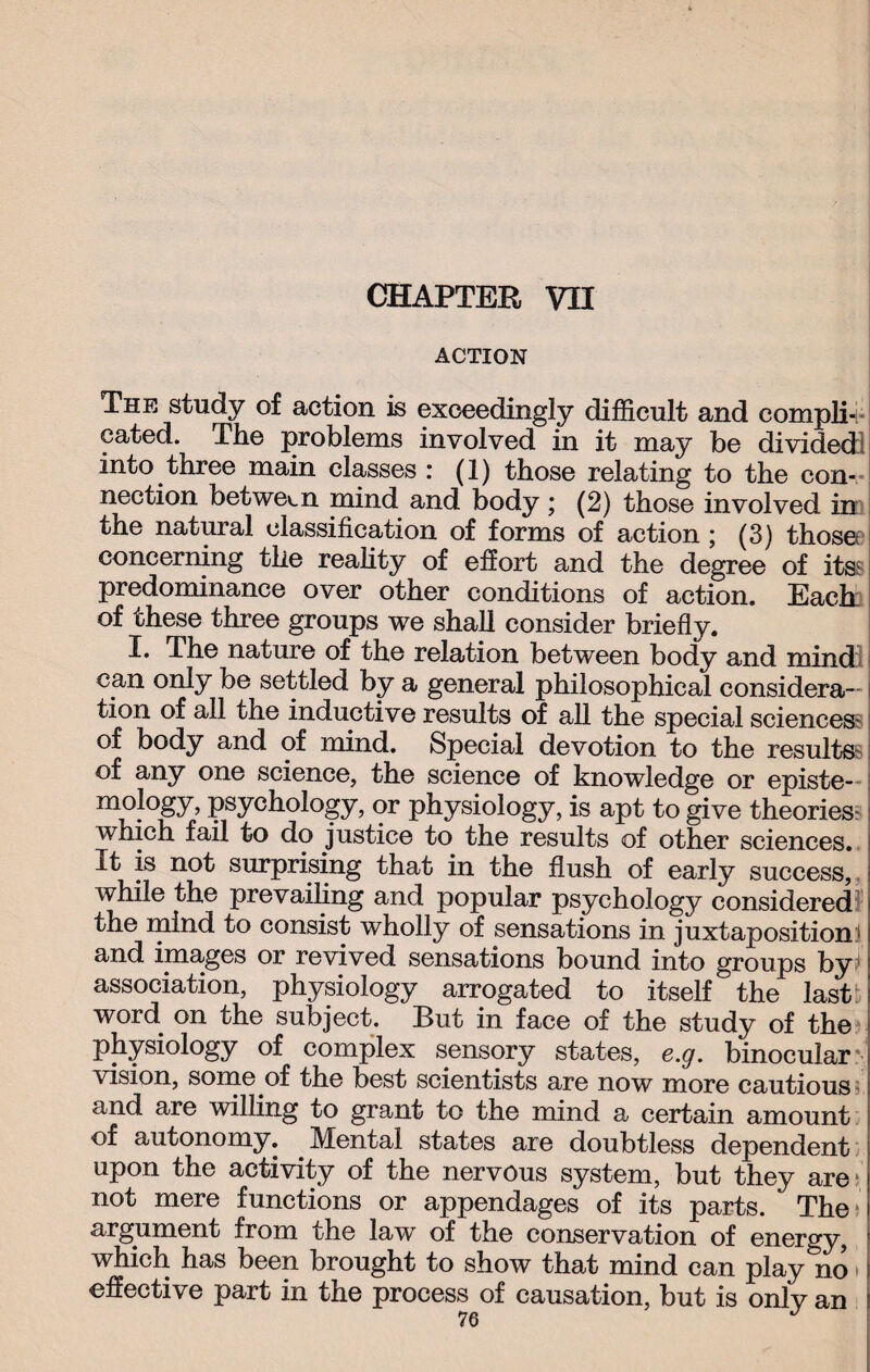 CHAPTER VH ACTION The study of action is exceedingly difficult and compli¬ cated. The problems involved in it may be divided! into three main classes : (1) those relating to the con¬ nection between mind and body ; (2) those involved in the natural classification of forms of action ; (3) those? concerning the reality of effort and the degree of its? predominance over other conditions of action. Each of these three groups we shall consider briefly. I. The nature of the relation between body and mind: can only be settled by a general philosophical considera¬ tion of all the inductive results of all the special sciences- of body and of mind. Special devotion to the results-: of any one science, the science of knowledge or episte- [ mology, psychology, or physiology, is apt to give theories- which fail to do justice to the results of other sciences, it is not surprising that in the flush of early success, while the prevailing and popular psychology considered the mind to consist wholly of sensations in juxtaposition:' and images or revived sensations bound into groups by1 association, physiology arrogated to itself the last: word on the subject. But in face of the study of the physiology of complex sensory states, e.g. binocular vision, some of the best scientists are now more cautious and are willing to grant to the mind a certain amount of autonomy. Mental states are doubtless dependent upon the activity of the nervous system, but they are not mere functions or appendages of its parts. The argument from the law of the conservation of energy, which has been brought to show that mind can play&no effective part in the process of causation, but is only an