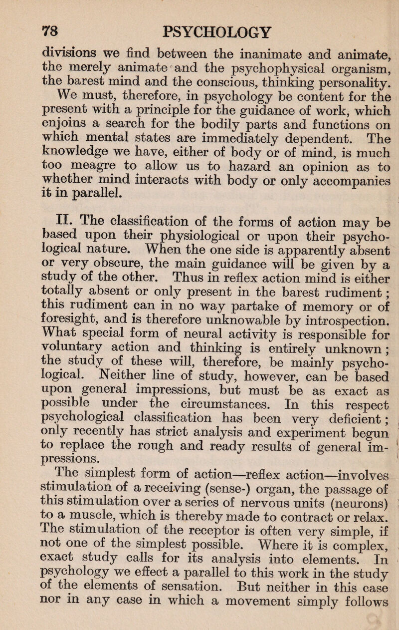divisions we find between the inanimate and animate, the merely animate and the psychophysical organism, the barest mind and the conscious, thinking personality. We must, therefore, in psychology be content for the present with a principle for the guidance of work, which enjoins a search for the bodily parts and functions on which mental states are immediately dependent. The knowledge we have, either of body or of mind, is much too meagre to allow us to hazard an opinion as to whether mind interacts with body or only accompanies it in parallel. II. The classification of the forms of action may be based upon their physiological or upon their psycho¬ logical nature. When the one side is apparently absent or very obscure, the main guidance will be given by a study of the other. Thus in reflex action mind is either totally absent or only present in the barest rudiment; this rudiment can in no way partake of memory or of foresight, and is therefore unknowable by introspection. What special form of neural activity is responsible for voluntary action and thinking is entirely unknown ; the study of these will, therefore, be mainly psycho¬ logical. Neither line of study, however, can be based upon general impressions, but must be as exact as possible under the circumstances. In this respect psychological classification has been very deficient; only recently has strict analysis and experiment begun to replace the rough and ready results of general im¬ pressions. The simplest form of action—reflex action—involves stimulation of a receiving (sense-) organ, the passage of this stimulation over a series of nervous units (neurons) to a muscle, which is thereby made to contract or relax. The stimulation of the receptor is often very simple, if not one of the simplest possible. Where it is complex, exact study calls for its analysis into elements. In psychology we effect a parallel to this work in the study of the elements of sensation. But neither in this case nor in any case in which a movement simply follows